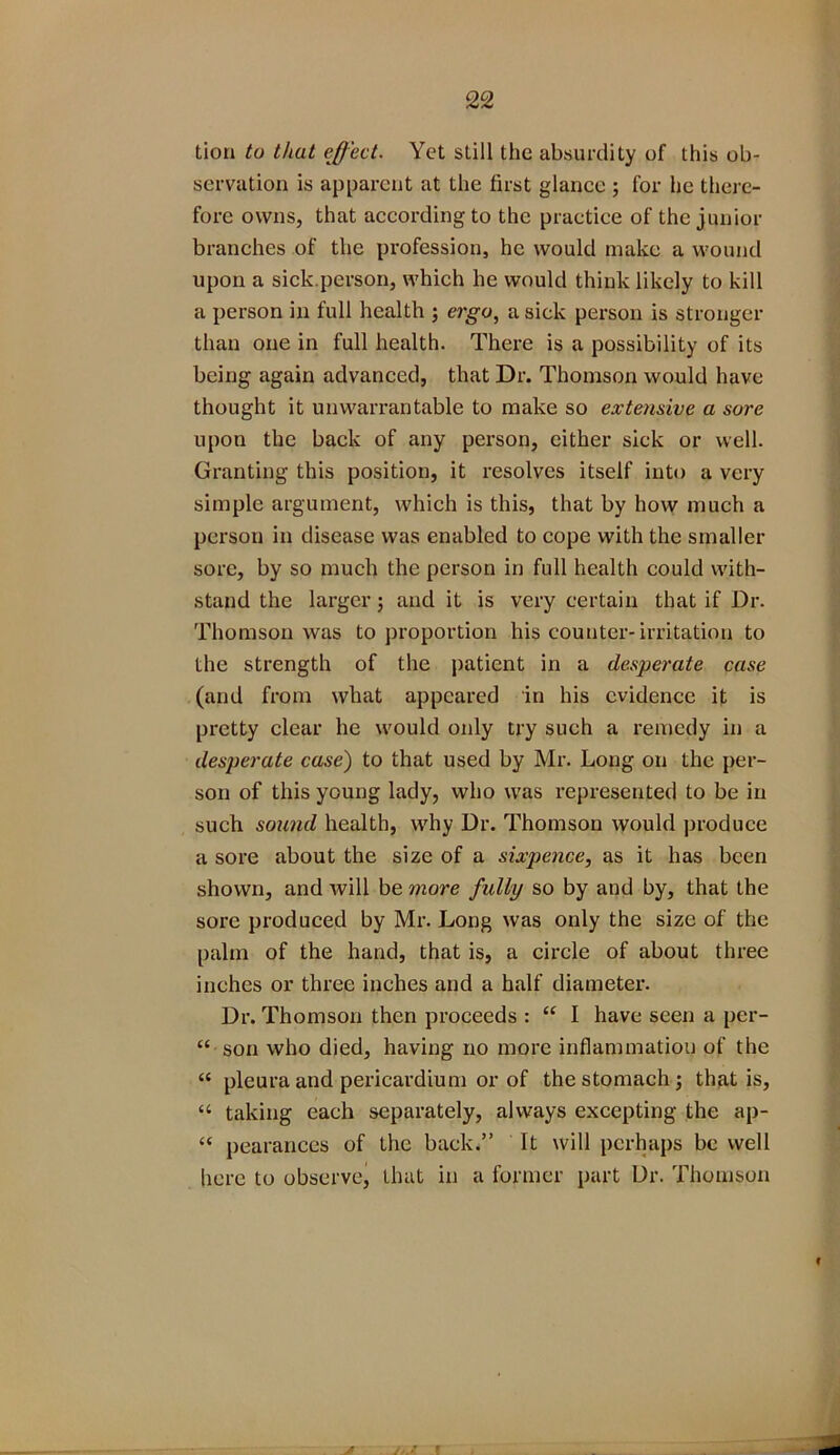 tion to that effect. Yet still the absurdity of this ob- servation is apparent at the first glance ; for he there- fore owns, that according to the practice of the junior branches of the profession, he would make a wound upon a sick.person, which he would think likely to kill a person in full health ; ergo, a sick person is stronger than one in full health. There is a possibility of its being again advanced, that Dr. Thomson would have thought it unwarrantable to make so extensive a sore upon the back of any person, either sick or well. Granting this position, it resolves itself into a very simple argument, which is this, that by how much a person in disease was enabled to cope with the smaller sore, by so much the person in full health could with- stand the larger; and it is very certain that if Dr. Thomson was to proportion his counter-irritation to the strength of the patient in a desperate case (and from what appeared in his evidence it is pretty clear he would only try such a remedy in a desperate case) to that used by Mr. Long on the per- son of this young lady, who was represented to be in such sound health, why Dr. Thomson would produce a sore about the size of a sixpence, as it has been shown, and will be more fully so by and by, that the sore produced by Mr. Long was only the size of the palm of the hand, that is, a circle of about three inches or three inches and a half diameter. Dr. Thomson then proceeds : “ I have seen a per- “ son who died, having no more inflammation of the “ pleura and pericardium or of the stomach; that is, “ taking each separately, always excepting the ap- “ pearances of the back.” It will perhaps be well here to observe, that in a former part Dr. Thomson -