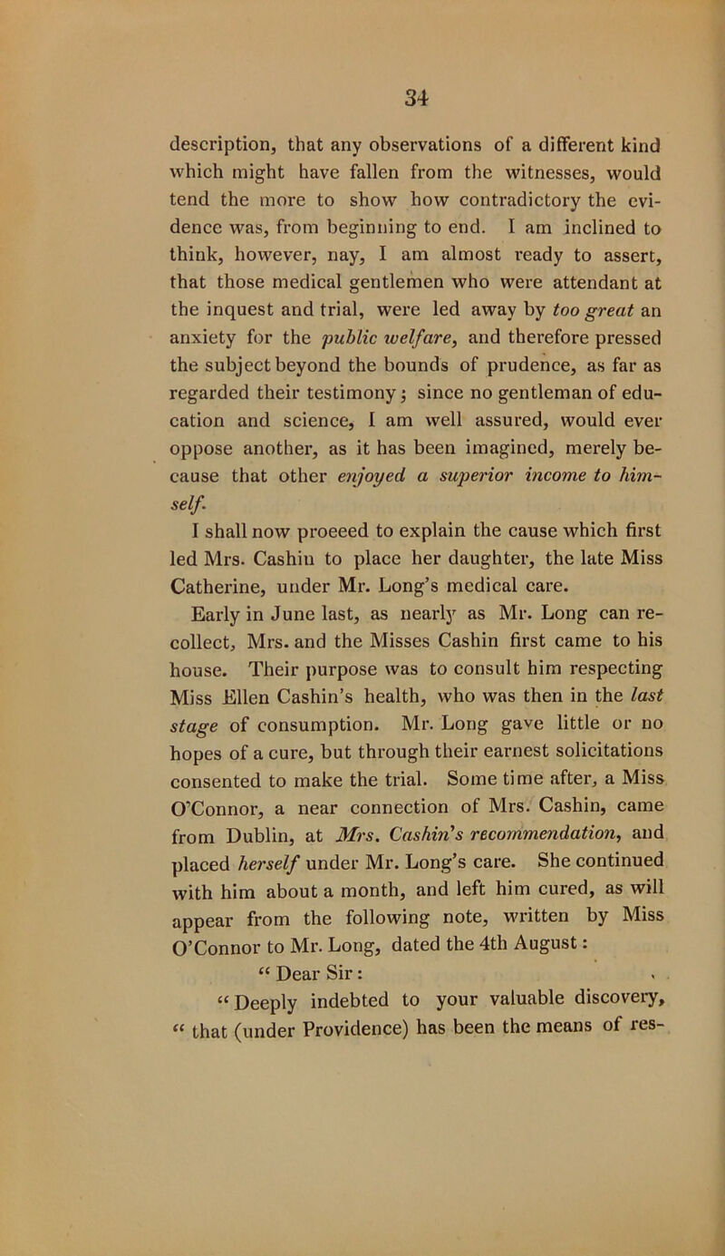 description, that any observations of a different kind which might have fallen from the witnesses, would tend the more to show how contradictory the evi- dence was, from beginning to end. I am inclined to think, however, nay, I am almost i-eady to assert, that those medical gentlemen who were attendant at the inquest and trial, were led away by too great an anxiety for the public welfare, and therefore pressed the subject beyond the bounds of prudence, as far as regarded their testimony; since no gentleman of edu- cation and science, I am well assured, would ever oppose another, as it has been imagined, merely be- cause that other enjoyed a superior income to him- self. I shall now proeeed to explain the cause which first led Mrs. Cashin to place her daughter, the late Miss Catherine, under Mr. Long’s medical care. Early in June last, as nearly as Mr. Long can re- collect, Mrs. and the Misses Cashin first came to his house. Their purpose was to consult him respecting Miss Ellen Cashin’s health, who was then in the last stage of consumption. Mr. Long gave little or no hopes of a cure, but through their earnest solicitations consented to make the trial. Some time after, a Miss O’Connor, a near connection of Mrs. Cashin, came from Dublin, at Mrs. Cashin's recommendation, and placed herself under Mr. Long’s care. She continued with him about a month, and left him cured, as will appear from the following note, written by Miss O’Connor to Mr. Long, dated the 4th August: “ Dear Sir: “Deeply indebted to your valuable discovery, “ that (under Providence) has been the means of res-