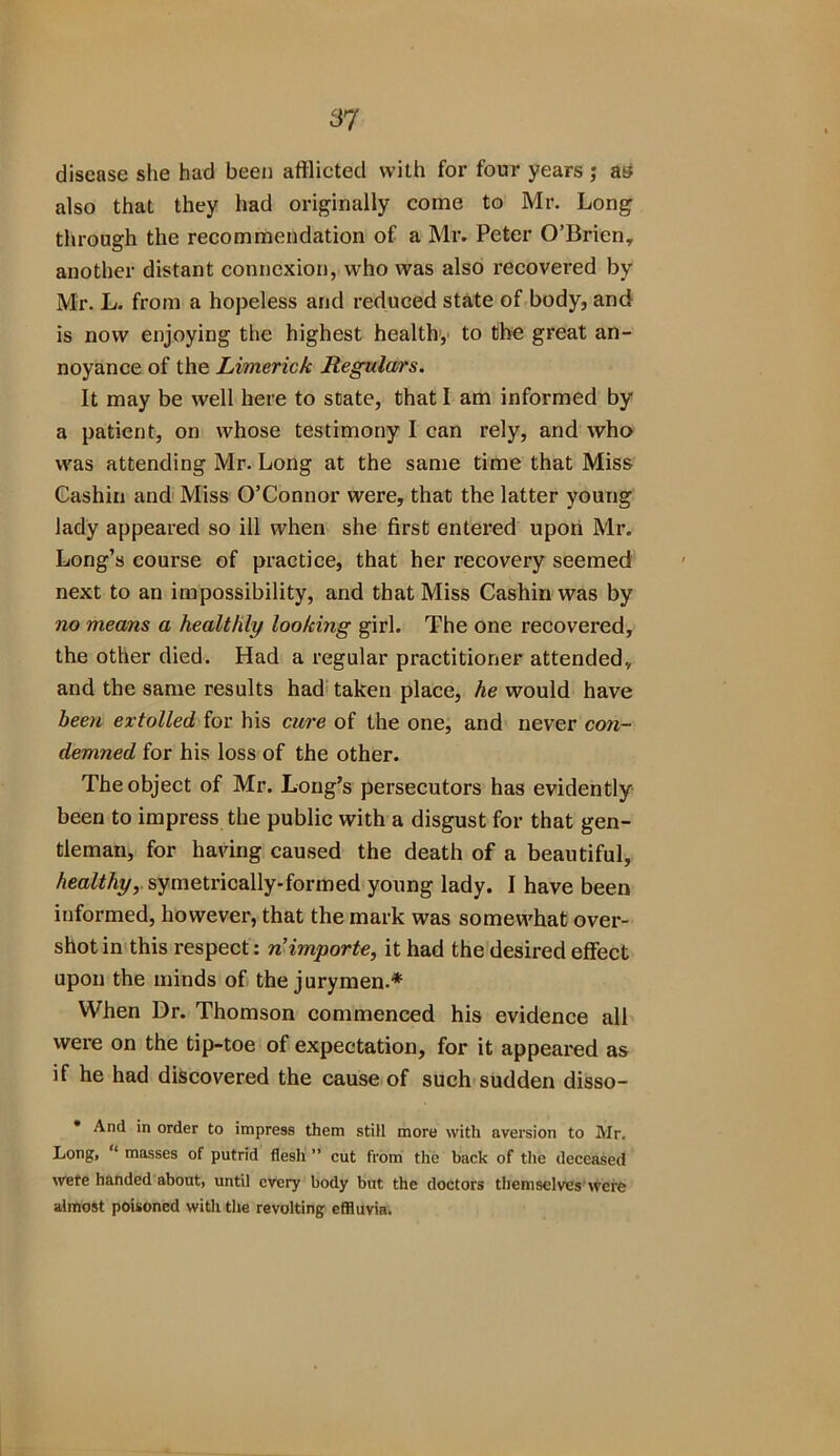 87 disease she had been afflicted with for four years ; as also that they had originally come to Mr. Long through the recommendation of a Mr. Peter O’Brien, another distant connexion, who was also recovered by Mr. L. from a hopeless and reduced state of body, and is now enjoying the highest health, to the great an- noyance of the Limerick Regulars. It may be well here to state, that I am informed by a patient, on whose testimony I can rely, and who was attending Mr. Long at the same time that Miss Cashin and Miss O’Connor were, that the latter young lady appeared so ill when she first entered upon Mr. Long’s course of practice, that her recovery seemed next to an impossibility, and that Miss Cashin was by no means a healthly looking girl. The one recovered, the other died. Had a regular practitioner attended, and the same results had taken place, he would have been extolled for his cure of the one, and never co?i- demned for his loss of the other. The object of Mr. Long’s persecutors has evidently been to impress the public with a disgust for that gen- tleman, for having caused the death of a beautiful, healthy, symetrically-formed young lady. I have been informed, however, that the mark was somewhat over- shot in this respect: n’importe, it had the desired effect upon the minds of the jurymen.* When Dr. Thomson commenced his evidence all were on the tip-toe of expectation, for it appeared as if he had discovered the cause of such sudden disso- * And in order to impress them still more with aversion to Mr. Long, ‘ masses of putrid flesh ” cut from the back of the deceased were handed about, until every body but the doctors themselves were almost poisoned with the revolting effluvia.