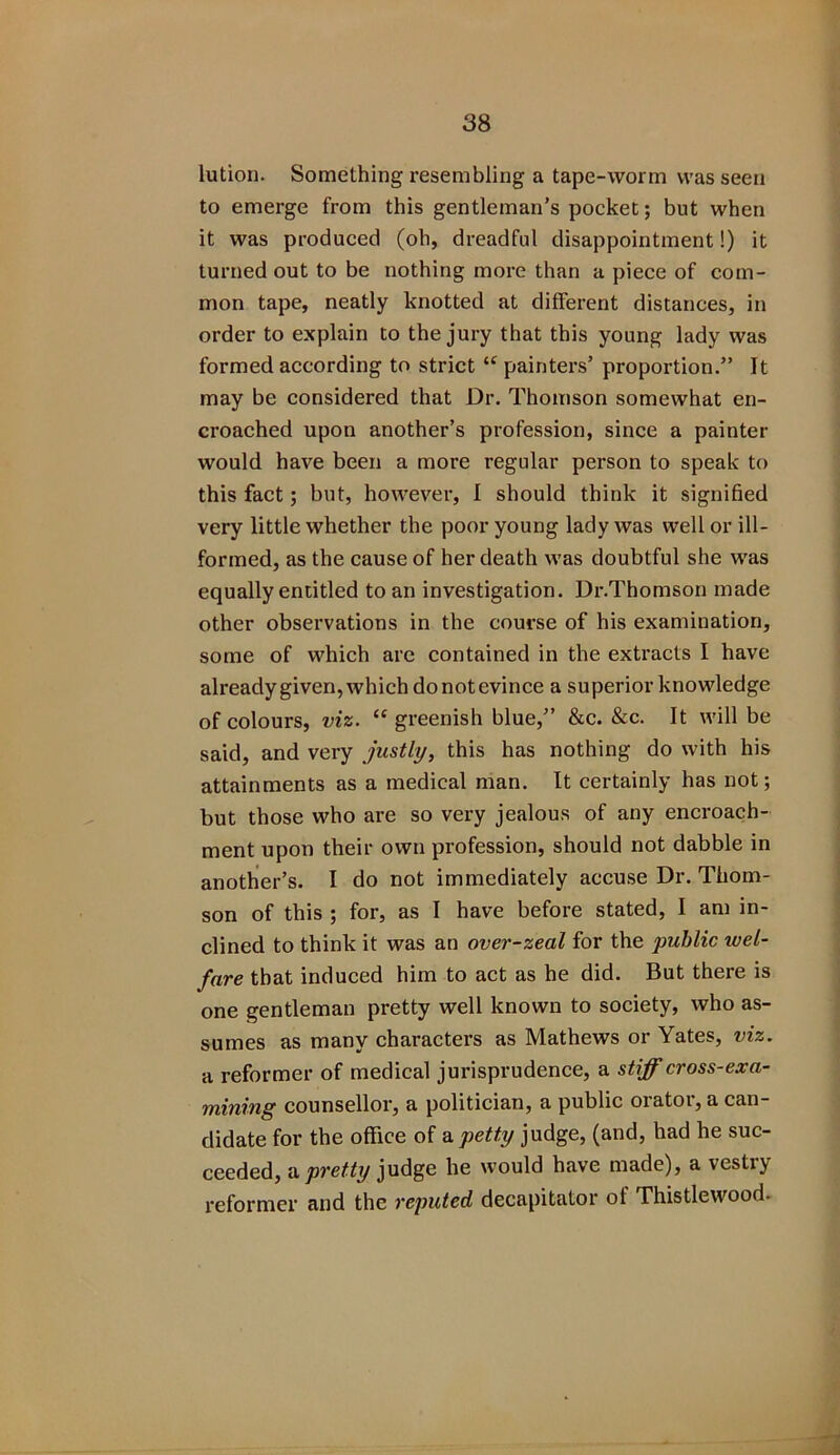 lution. Something resembling a tape-worm was seen to emerge from this gentleman’s pocket; but when it was produced (oh, dreadful disappointment!) it turned out to be nothing more than a piece of com- mon tape, neatly knotted at different distances, in order to explain to the jury that this young lady was formed according to strict “ painters’ proportion.” It may be considered that Dr. Thomson somewhat en- croached upon another’s profession, since a painter would have been a more regular person to speak to this fact; but, however, I should think it signified very little whether the poor young lady was well or ill- formed, as the cause of her death was doubtful she was equally entitled to an investigation. Dr.Thomson made other observations in the course of his examination, some of which are contained in the extracts I have already given, which do not evince a superior knowledge of colours, viz. “greenish blue,” &c. &c. It will be said, and very justly, this has nothing do with his attainments as a medical man. It certainly has not; but those who are so very jealous of any encroach- ment upon their own profession, should not dabble in another’s. I do not immediately accuse Dr. Thom- son of this ; for, as I have before stated, I am in- clined to think it was an over-zeal for the public wel- fare that induced him to act as he did. But there is one gentleman pretty well known to society, who as- sumes as many characters as Mathews or Yates, viz. a reformer of medical jurisprudence, a stiff cross-exa- mining counsellor, a politician, a public orator, a can- didate for the office of a. petty judge, (and, had he suc- ceeded, a pretty judge he would have made), a vestry reformer and the reputed decapitator of Thistlewood.