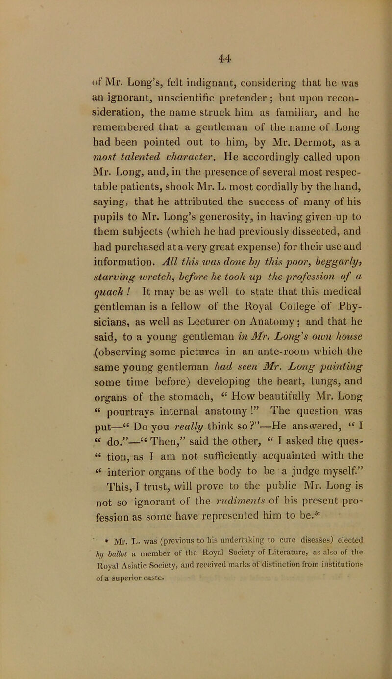 of Mr. Long’s, felt indignant, considering that he was an ignorant, unscientific pretender; but upon recon- sideration, the name struck him as familiar, and he remembered that a gentleman of the name of Long had been pointed out to him, by Mr. Dermot, as a most talented character. He accordingly called upon Mr. Long, and, in the presence of several most respec- table patients, shook Mr. L. most cordially by the hand, saying, that he attributed the success of many of his pupils to Mr. Long’s generosity, in having given up to them subjects (which he had previously dissected, and had purchased at a very great expense) for their use and information. All this was done by this poor, beggarly, starvmg wretch, before he took up the profession of a quack ! It may be as well to state that this medical gentleman is a fellow of the Royal College of Phy- sicians, as well as Lecturer on Anatomy; and that he said, to a young gentleman in Mr. Long’s own house (observing some pictures in an ante-room which the same young gentleman had seen Mr. Long painting some time before) developing the heart, lungs, and organs of the stomach, “ How beautifully Mr. Long “ pourtrays internal anatomy !” The question was put—“ Do you really think so ?”—He answered, “I “ do.”—“ Then,” said the other, I asked the ques- “ tion, as I am not sufficiently acquainted with the “ interior organs of the body to be a judge myself.” This, I trust, will prove to the public Mr. Long is not so ignorant of the rudiments of his present pro- fession as some have represented him to be.* * Mr. L- was (previous to bis undertaking to cure diseases) elected In/ ballot a member of the lloyal Society of Literature, as also of the Royal Asiatic Society, and received marks of distinction from institutions ofa Superior caste.