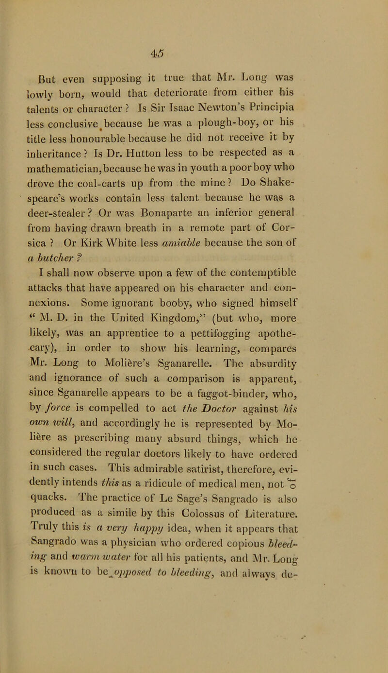 But even supposing it true that Mr. Long was lowly born, would that deteriorate from either his talents or character ? Is Sir Isaac Newton’s Principia less conclusivetbecause he was a plough-boy, or his title less honourable because he did not receive it by inheritance? Is Dr. Hutton less to be respected as a mathematician,because he was in youth a poorboy who drove the coal-carts up from the mine? Do Shake- speare’s works contain less talent because he was a deer-stealer? Or was Bonaparte an inferior general from having drawn breath in a remote part of Cor- sica ? Or Kirk White less amiable because the son of a butcher ? I shall now observe upon a few of the contemptible attacks that have appeared on his character and con- nexions. Some ignorant booby, who signed himself “ M. D. in the United Kingdom,” (but who, more likely, was an apprentice to a pettifogging apothe- cary), in order to show his learning, compares Mr. Long to Moliere’s Sganarelle. The absurdity and ignorance of such a comparison is apparent, since Sganarelle appears to be a faggot-binder, who, by force is compelled to act the Doctor against his oivn will, and accordingly he is represented by Mo- li&re as prescribing many absurd things, which he considered the regular doctors likely to have ordered in such cases. This admirable satirist, therefore, evi- dently intends this as a ridicule of medical men, not ^ quacks. The practice of Le Sage’s Sangrado is also produced as a simile by this Colossus of Literature. Truly this is a very happy idea, when it appears that Sangrado was a physician who ordered copious bleed- ing and warm water for all his patients, and Mr. Long is known to be ^opposed to bleeding, and always dc-