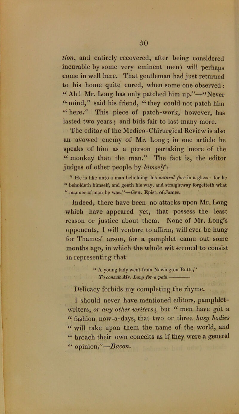 tion, and entirely recovered, after being considered incurable by some very eminent men) will perhaps come in well here. That gentleman had just returned to his home quite cured, when some one observed : “ Ah ! Mr. Long has only patched him up.”—“Never “ mind,” said his friend, “ they could not patch him “ here.” This piece of patch-work, however, has lasted two years; and bids fair to last many more. The editor of the Medico-Chirurgical Review is also an avowed enemy of Mr. Long ; in one article he speaks of him as a person partaking more of the “ monkey than the man.” The fact is, the editor judges of other people by himself: “ He is like unto a man beholding his natural face in a glass : for lie “ beholdeth himself, and goeth his way, and straightway forgetteth what “ manner of man he was.”—Gen. Epist. of James. Indeed, there have been no attacks upon Mr. Long which have appeared yet, that possess the least reason or justice about them. None of Mr. Long’s opponents, I will venture to affirm, will ever be hung for Thames’ arson, for a pamphlet came out some months ago, in which the whole wit seemed to consist in representing that “ A young lady went from Newington Butts,” To consult Mr. Long for a pain Delicacy forbids my completing the rhyme. I should never have mentioned editors, pamphlet- writers, or any other writers; but “ men have got a “ fashion now-a-days, that two or three busy bodies “ will take upon them the name of the world, and “ broach their own conceits as if they were a general ec opinion.”—Bacon.