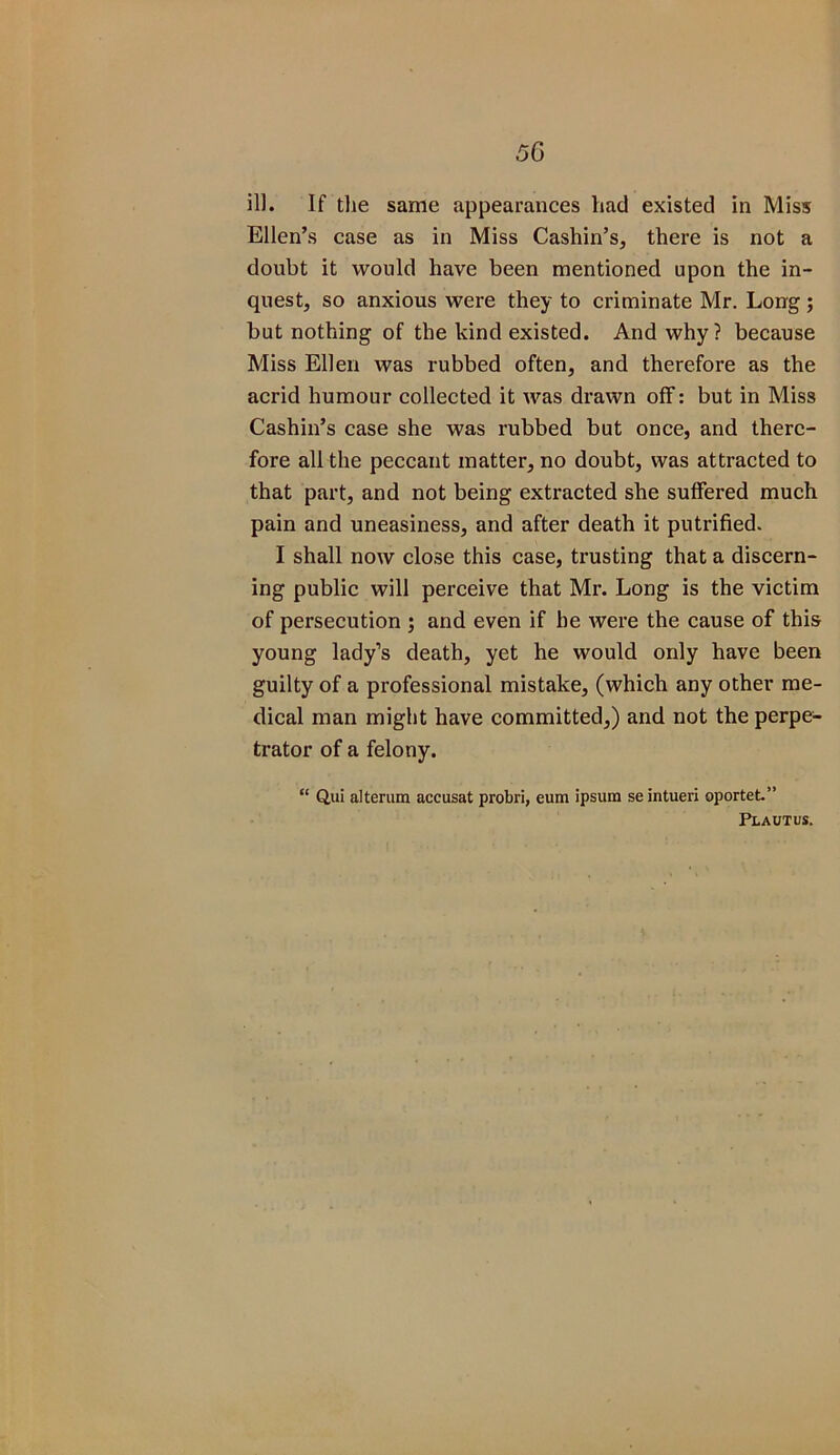 ill. If the same appearances liad existed in Miss Ellen’s case as in Miss Cashin’s, there is not a doubt it would have been mentioned upon the in- quest, so anxious were they to criminate Mr. Long; but nothing of the kind existed. And why? because Miss Ellen was rubbed often, and therefore as the acrid humour collected it was drawn off: but in Miss Cashin’s case she was rubbed but once, and there- fore all the peccant matter, no doubt, was attracted to that part, and not being extracted she suffered much pain and uneasiness, and after death it putrified. I shall now close this case, trusting that a discern- ing public will perceive that Mr. Long is the victim of persecution ; and even if he were the cause of this young lady’s death, yet he would only have been guilty of a professional mistake, (which any other me- dical man might have committed,) and not the perpe- trator of a felony. “ Qui alterum accusat probri, eum ipsum se intueri oportet.” Plautus.