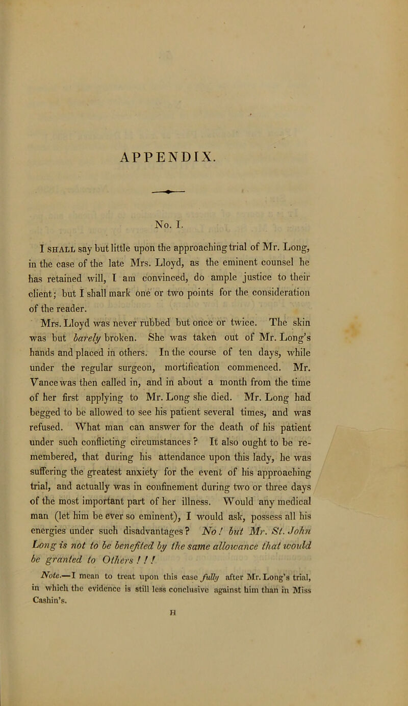 APPENDIX. No. I. I shall say but little upon the approaching trial of Mr. Long, in the case of the late Mrs. Lloyd, as the eminent counsel he has retained will, I am convinced, do ample justice to their client; but I shall mark one or two points for the consideration of the reader. Mrs. Lloyd was never rubbed but once or twice. The skin was but barely broken. She was taken out of Mr. Long’s hands and placed in others. In the course of ten days, while under the regular surgeon, mortification commenced. Mr. Vance was then called in, and in about a month from the time of her first applying to Mr. Long she died. Mr. Long had begged to be allowed to see his patient several times, and was refused. What man can answer for the death of his patient under such conflicting circumstances ? It also ought to be re- membered, that during his attendance upon this lady, he was suffering the greatest anxiety for the event of his approaching trial, and actually was in confinement during two or three days of the most important part of her illness. Would any medical man (let him be ever so eminent), I would ask, possess all his energies under such disadvantages? No! hut Mr. St.John Long is not to he benefited by the satne allowance that would be granted to Others ! ! I Note.— I mean to treat upon this case fully after Mr. Long’s trial, in which the evidence is still less conclusive against him than in Miss Cashin’s. H