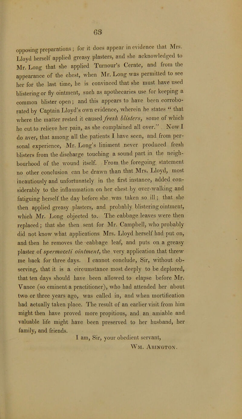 opposing preparations ; for it does appear in evidence that Mrs. Lloyd herself applied greasy plasters, and she acknowledged to Mr. Long that she applied Tumour’s Cerate, and from the appearance of the chest, when Mr. Long was permitted to see her for the last time, he is convinced that she must have used blistering or fly ointment, such as apothecaries use for keeping a common blister open; and this appears to have been corrobo- rated by Captain Lloyd’s own evidence, wherein he states “ that where the matter rested it caused fresh blisters, some of which he cut to relieve her pain, as she complained all over.” Now I do aver, that among all the patients I have seen, and from per- sonal experience, Mr. Long’s liniment never produced fresh blisters from the discharge touching a sound part in the neigh- bourhood of the wound itself. F rom the foregoing statement no other conclusion can be drawn than that Mrs. Lloyd, most incautiously and unfortunately in the first instance, added con- siderably to the inflammation on her chest by over-walking and fatiguing herself the day before she was taken so ill; that she then applied greasy plasters, and probably blistering ointment, which Mr. Long objected to. The cabbage leaves were then replaced; that she then sent for Mr. Campbell, who probably did not know what applications Mrs. Lloyd herself had put on, and then he removes the cabbage leaf, and puts on a greasy plaster of spermaceti ointment, the very application that threw me back for three days. I cannot conclude, Sir, •without ob- serving, that it is a circumstance most deeply to be deplored, that ten days should have been allowed to elapse before Mr. Vance (so eminent a practitioner), who had attended her about two or three years ago, was called in, and when mortification had actually taken place. The result of an earlier visit from him might then have proved more propitious, and an amiable and valuable life might have been preserved to her husband, her family, and friends. I am, Sir, your obedient servant, Wm. Abington.