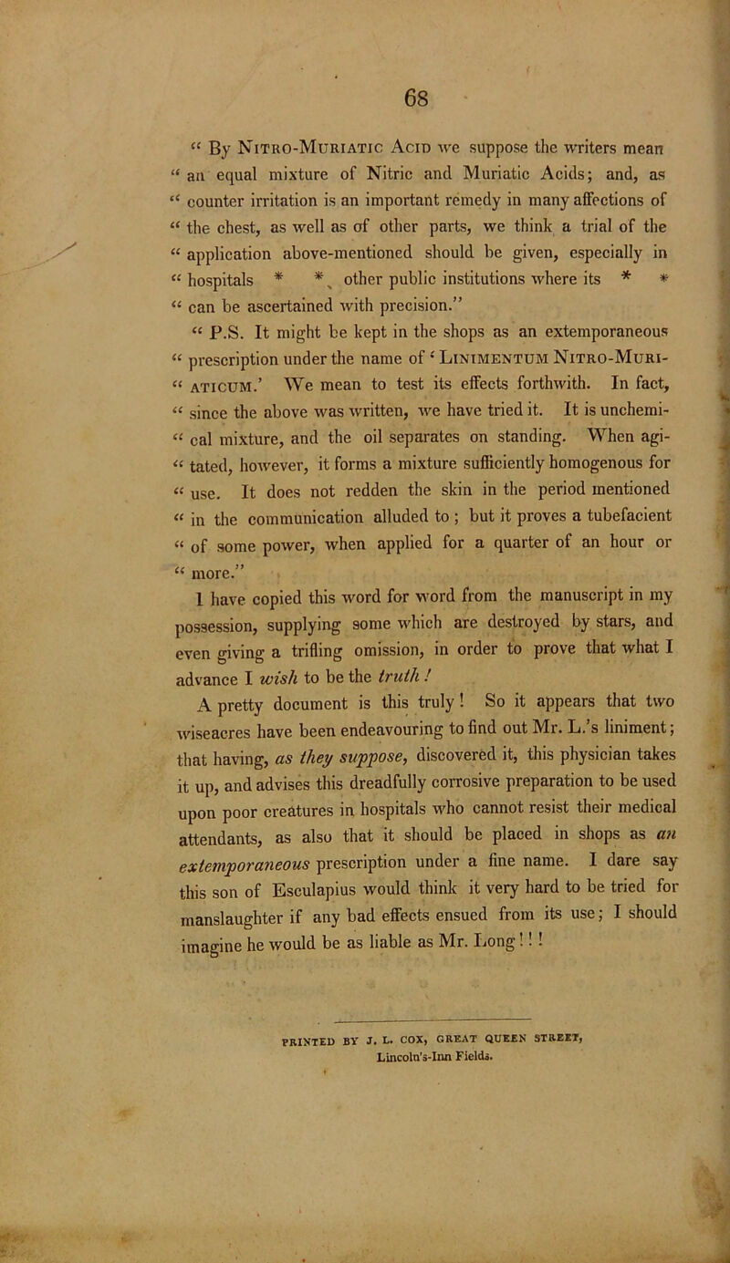 “ By Nitro-Muriatic Acid we suppose the writers mean “ an equal mixture of Nitric and Muriatic Acids; and, as “ counter irritation is an important remedy in many affections of “ the chest, as well as of other parts, we think a trial of the “ application above-mentioned should be given, especially in « hospitals * *, other public institutions where its * * “ can be ascertained with precision.” “ P.S. It might be kept in the shops as an extemporaneous “ prescription under the name of -'Linimentum Nitro-Muri- “ aticum.’ We mean to test its effects forthwith. In fact, “ since the above was written, we have tried it. It is unchemi- « cal mixture, and the oil separates on standing. When agi- « tated, however, it forms a mixture sufficiently homogenous for “ use. It does not redden the skin in the period mentioned « in the communication alluded to ; but it proves a tubefacient “ of some power, when applied for a quarter of an hour or “ more. 1 have copied this word for word from the manuscript in my possession, supplying some which are destroyed by stars, and even giving a trifling omission, in order to prove that what I advance I wish to be the truth ! A pretty document is this truly! So it appears that two wiseacres have been endeavouring to find out Mi. L. s liniment; that having, as they suppose, discovered it, this physician takes it up, and advises this dreadfully corrosive preparation to be used upon poor creatures in hospitals who cannot resist then medical attendants, as also that it should be placed in shops as an extemporaneous prescription under a fine name. I dare say this son of Esculapius would think it very hard to be tried for manslaughter if any bad effects ensued from its use; I should imagine he would be as liable as Mr. Long!! ! PRINTED BY J. L. COX, GREAT QUEEN STREET, Lincoln’s-Inn Fields.