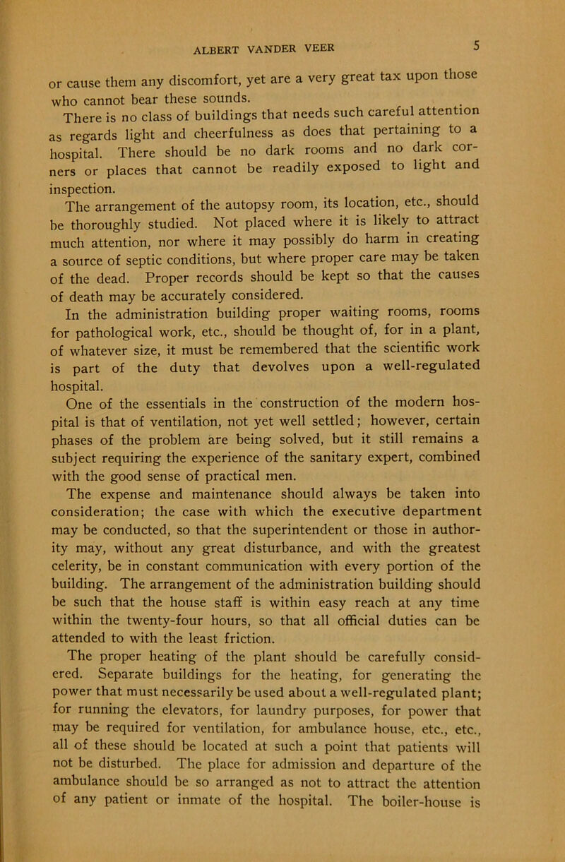 or cause them any discomfort, yet are a very great tax upon those who cannot bear these sounds. There is no class of buildings that needs such careful attention as regards light and cheerfulness as does that pertaining to a hospital. There should be no dark rooms and no dark cor- ners or places that cannot be readily exposed to light and inspection. The arrangement of the autopsy room, its location, etc., should be thoroughly studied. Not placed where it is likely to attract much attention, nor where it may possibly do harm in creating a source of septic conditions, but where proper care may be taken of the dead. Proper records should be kept so that the causes of death may be accurately considered. In the administration building proper waiting rooms, rooms for pathological work, etc., should be thought of, for in a plant, of whatever size, it must be remembered that the scientific work is part of the duty that devolves upon a well-regulated hospital. One of the essentials in the construction of the modern hos- pital is that of ventilation, not yet well settled; however, certain phases of the problem are being solved, but it still remains a subject requiring the experience of the sanitary expert, combined with the good sense of practical men. The expense and maintenance should always be taken into consideration; the case with which the executive department may be conducted, so that the superintendent or those in author- ity may, without any great disturbance, and with the greatest celerity, be in constant communication with every portion of the building. The arrangement of the administration building should be such that the house staff is within easy reach at any time within the twenty-four hours, so that all official duties can be attended to with the least friction. The proper heating of the plant should be carefully consid- ered. Separate buildings for the heating, for generating the power that must necessarily be used about a well-regulated plant; for running the elevators, for laundry purposes, for power that may be required for ventilation, for ambulance house, etc., etc., all of these should be located at such a point that patients will not be disturbed. The place for admission and departure of the ambulance should be so arranged as not to attract the attention of any patient or inmate of the hospital. The boiler-house is