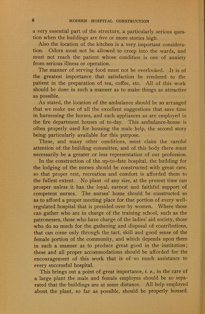 a very essential part of the structure, a particularly serious ques- tion when the buildings are five or more stories high. Also the location of the kitchen is a very important considera- tion. Odors must not be allowed to creep into the wards, and must not reach the patient whose condition is one of anxiety from serious illness or operation. The manner of serving food must not be overlooked. It is of the greatest importance that satisfaction be rendered to the patient in the preparation of tea, coffee, etc. All of this work should be done in such a manner as to make things as attractive as possible. As stated, the location of the ambulance should be so arranged that we make use of all the excellent suggestions that save time in harnessing the horses, and such appliances as are employed in the fire department houses of to-day. This ambulance-house is often properly used for housing the male help, the second story being particularly available for this purpose. These, and many other conditions, must claim the careful attention of the building committee, and of this body there must necessarily be a greater or less representation of our profession. In the construction of the up-to-date hospital, the building for the lodging of the nurses should be constructed with great care, so that proper rest, recreation and comfort is afforded them to the fullest extent. No plant of any size, at the present time can prosper unless it has the loyal, earnest and faithful support of competent nurses. The nurses’ home should be constructed so as to afford a proper meeting place for that portion of every well- regulated hospital that is presided over by women. Where those can gather who are in charge of the training school, such as the patronesses, those who have charge of the ladies’ aid society, those who do so much for the gathering and disposal of contributions, that can come only through the tact, skill and good sense of the female portion of the community, and which depends upon them in such a manner as to produce great good in the institution; these and all proper accommodations should be afforded for the encouragement of this work that is of so much assistance to every successful hospital. This brings out a point of great importance, i. e., in the care of a large plant the male and female employes should be so sepa- rated that the buildings are at some distance. All help employed about the plant, so far as possible, should be properly housed.