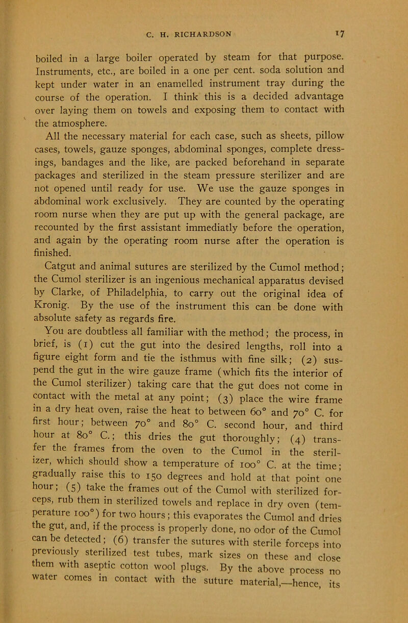 boiled in a large boiler operated by steam for that purpose. Instruments, etc., are boiled in a one per cent, soda solution and kept under water in an enamelled instrument tray during the course of the operation. I think this is a decided advantage over laying them on towels and exposing them to contact with the atmosphere. All the necessary material for each case, such as sheets, pillow cases, towels, gauze sponges, abdominal sponges, complete dress- ings, bandages and the like, are packed beforehand in separate packages and sterilized in the steam pressure sterilizer and are not opened until ready for use. We use the gauze sponges in abdominal work exclusively. They are counted by the operating room nurse when they are put up with the general package, are recounted by the first assistant immediatly before the operation, and again by the operating room nurse after the operation is finished. Catgut and animal sutures are sterilized by the Cumol method; the Cumol sterilizer is an ingenious mechanical apparatus devised by Clarke, of Philadelphia, to carry out the original idea of Kronig. By the use of the instrument this can be done with absolute safety as regards fire. You are doubtless all familiar with the method; the process, in brief, is (1) cut the gut into the desired lengths, roll into a figure eight form and tie the isthmus with fine silk; (2) sus- pend the gut in the wire gauze frame (which fits the interior of the Cumol sterilizer) taking care that the gut does not come in contact with the metal at any point; (3) place the wire frame in a dry heat oven, raise the heat to between 6o° and 70 0 C. for first hour; between 70 0 and 8o° C. second hour, and third hour at 8o° C.; this dries the gut thoroughly; (4) trans- fer the frames from the oven to the Cumol in the steril- izer, which should show a temperature of ioo° C. at the time; gradually raise this to 150 degrees and hold at that point one hour; (5) take the frames out of the Cumol with sterilized for- ceps, rub them in sterilized towels and replace in dry oven (tem- perature 100°) for two hours; this evaporates the Cumol and dries the gut, and, if the process is properly done, no odor of the Cumol can be detected; (6) transfer the sutures with sterile forceps into previously sterilized test tubes, mark sizes on these and close them with aseptic cotton wool plugs. By the above process no water comes in contact with the suture material,—hence its