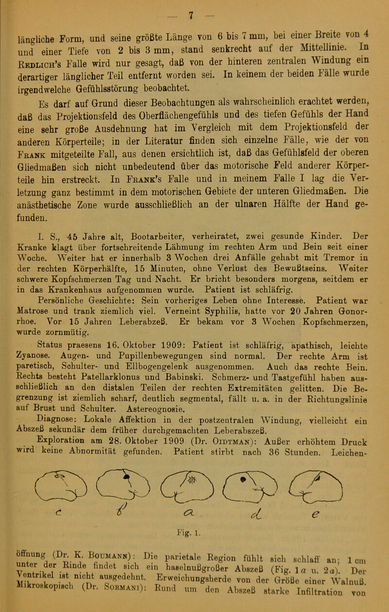 längliche Form, und seine größte Länge von 6 bis 7 mm, bei einer Breite von 4 und einer Tiefe von 2 bis 3 mm, stand senkrecht auf der Mittellinie. In Redlich’s Falle wird nur gesagt, daß von der hinteren zentralen Windung ein derartiger länglicher Teil entfernt worden sei. In keinem der beiden Fälle wurde irgendwelche Gefühlsstörung beobachtet. Es darf auf Grund dieser Beobachtungen als wahrscheinlich erachtet werden, daß das Projektionsfeld des Oberflächengefühls und des tiefen Gefühls der Hand eine sehr große Ausdehnung hat im Vergleich mit dem Projektionsfeld der anderen Körperteile; in der Literatur finden sich einzelne Fälle, wie der von Frank mitgeteilte Fall, aus denen ersichtlich ist, daß das Gefühlsfeld der oberen Gliedmaßen sich nicht unbedeutend über das motorische Feld anderer Körper- teile hin erstreckt. In Fbank’s Falle und in meinem Falle I lag die Ver- letzung ganz bestimmt in dem motorischen Gebiete der unteren Gliedmaßen. Die anästhetische Zone wurde ausschließlich an der ulnaren Hälfte der Hand ge- funden. I. S., 45 Jahre alt, Bootarbeiter, verheiratet, zwei gesunde Kinder. Der Kranke klagt über fortschreitende Lähmung im rechten Arm und Bein seit einer Woche. Weiter hat er innerhalb 3 Wochen drei Anfälle gehabt mit Tremor in der rechten Körperhälfte, 15 Minuten, ohne Verlust des Bewußtseins. Weiter schwere Kopfschmerzen Tag und Nacht. Er bricht besonders morgens, seitdem er in das Krankenhaus aufgenommen wurde. Patient ist schläfrig. Persönliche Geschichte: Sein vorheriges Leben ohne Interesse. Patient war Matrose und trank ziemlich viel. Verneint Syphilis, hatte vor 20 Jahren Gonor- rhoe. Vor 15 Jahren Leberabzeß. Er bekam vor 3 Woeben Kopfschmerzen, wurde zornmütig. Status praesens 16. Oktober 1909: Patient ist schläfrig, apathisch, leichte Zyanose. Augen- und Pupillenbewegungen sind normal. Der rechte Arm ist paretisch, Schulter- und Ellbogengelenk ausgenommen. Auch das rechte Bein. Rechts besteht Patellarklonus und Babinski. Schmerz- und Tastgefühl haben aus- schließlich an den distalen Teilen der rechten Extremitäten gelitten. Die Be- grenzung ist ziemlich scharf, deutlich segmental, fällt u. a. in der Richtungslinie auf Brust und Schulter. Astereognosie. Diagnose: Lokale Affektion in der postzentralen Windung, vielleicht ein Abszeß sekundär dem früher durchgemachten Leberabszeß. Exploration am 28. Oktober 1909 (Dr. Oidtman): Außer erhöhtem Druck wird keine Abnormität gefunden. Patient stirbt nach 36 Stunden. Leichen- offnung (Dr. K. Boumann) : Die panetale Region fühlt sich schlaff an; 1cm unter der Rinde fixidet sich ein haselnußgroßer Abszeß (Fig. 1 a u. 2a). Der entrikel ist nicht ausgedehnt. Erweichungsherde von der Größe einer Walnuß Mikroskopisch (Dr. Sormani): Rund um den Abszeß starke Infiltration von