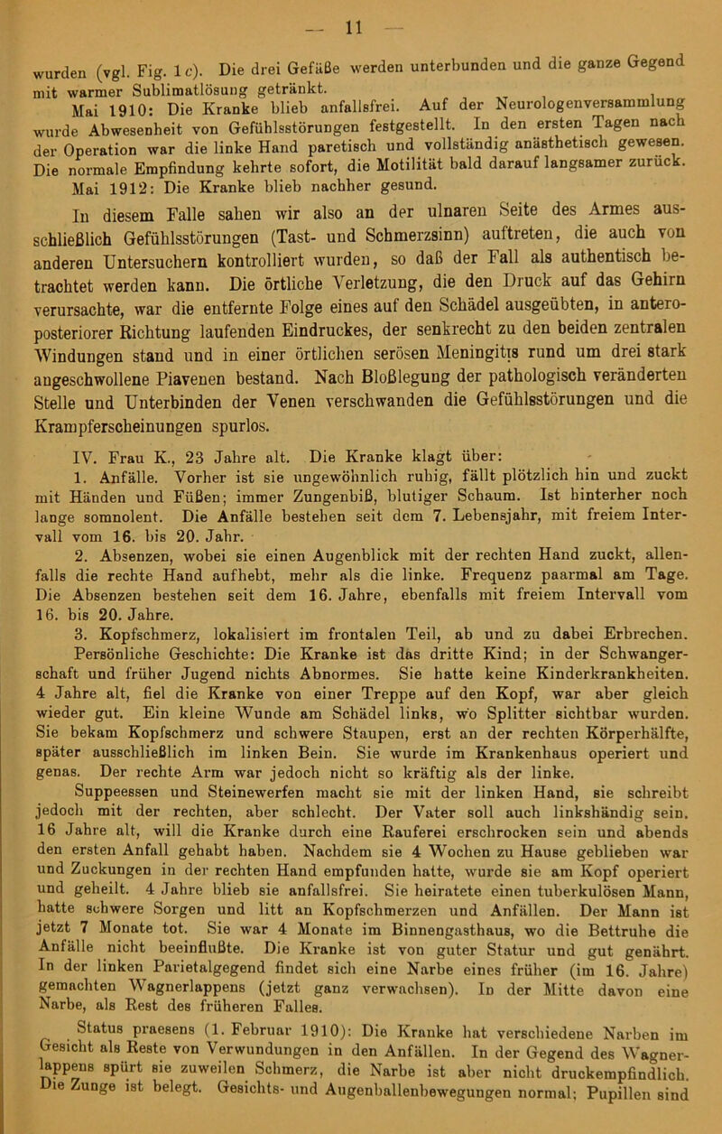 wurden (vgl. Fig. 1 c). Die drei Gefäße werden unterbunden und die ganze Gegend mit warmer Sublimatlösuug getränkt. Mai 1910: Die Kranke blieb anfallsfrei. Auf der Neurologenversammlung wurde Abwesenheit von Gefühlsstörungen festgestellt. In den ersten Tagen nach der Operation war die linke Hand paretisch und vollständig anästhetisch gewesen. Die normale Empfindung kehrte sofort, die Motilität bald darauf langsamer zuruck. Mai 1912: Die Kranke blieb nachher gesund. In diesem Falle sahen wir also an der ulnaren Seite des Armes aus- schließlich Gefühlsstörungen (Tast- und Schmerzsinn) auftreten, die auch von anderen Untersuchern kontrolliert wurden, so daß der Fall als authentisch be- trachtet werden kann. Die örtliche A erletzung, die den Druck auf das Gehirn verursachte, war die entfernte Folge eines auf den Schädel ausgeübten, in antero- posteriorer Richtung laufenden Eindruckes, der senkrecht zu den beiden zentralen Windungen stand und in einer örtlichen serösen Meningitis rund um drei stark angeschwollene Piavenen bestand. Nach Bloßlegung der pathologisch veränderten Stelle und Unterbinden der Yenen verschwanden die Gefühlsstörungen und die Krampferscheinungen spurlos. IV. Frau K., 23 Jahre alt. Die Kranke klagt über: 1. Anfälle. Vorher ist sie ungewöhnlich ruhig, fällt plötzlich hin und zuckt mit Händen und Füßen; immer Zungenbiß, blutiger Schaum. Ist hinterher noch lange somnolent. Die Anfälle bestehen seit dem 7. Lebensjahr, mit freiem Inter- vall vom 16. bis 20. Jahr. 2. Absenzen, wobei sie einen Augenblick mit der rechten Hand zuckt, allen- falls die rechte Hand aufhebt, mehr als die linke. Frequenz paarmal am Tage. Die Absenzen bestehen seit dem 16. Jahre, ebenfalls mit freiem Intervall vom 16. bis 20. Jahre. 3. Kopfschmerz, lokalisiert im frontalen Teil, ab und zu dabei Erbrechen. Persönliche Geschichte: Die Kranke ist das dritte Kind; in der Schwanger- schaft und früher Jugend nichts Abnormes. Sie hatte keine Kinderkrankheiten. 4 Jahre alt, fiel die Kranke von einer Treppe auf den Kopf, war aber gleich wieder gut. Ein kleine Wunde am Schädel links, wo Splitter sichtbar wurden. Sie bekam Kopfschmerz und schwere Staupen, erst an der rechten Körperhälfte, später ausschließlich im linken Bein. Sie wurde im Krankenhaus operiert und genas. Der rechte Arm war jedoch nicht so kräftig als der linke. Suppeessen und Steinewerfen macht sie mit der linken Hand, sie schreibt jedoch mit der rechten, aber schlecht. Der Vater soll auch linkshändig sein. 16 Jahre alt, will die Kranke durch eine Rauferei erschrocken sein und abends den ersten Anfall gehabt haben. Nachdem sie 4 Wochen zu Hause geblieben war und Zuckungen in der rechten Hand empfunden hatte, wurde sie am Kopf operiert und geheilt. 4 Jahre blieb sie anfallsfrei. Sie heiratete einen tuberkulösen Mann, hatte schwere Sorgen und litt an Kopfschmerzen und Anfällen. Der Mann ist jetzt 7 Monate tot. Sie war 4 Monate im Binnengasthaus, wo die Bettruhe die Anfälle nicht beeinflußte. Die Kranke ist von guter Statur und gut genährt. In der linken Parietalgegend findet sich eine Narbe eines früher (im 16. Jahre) gemachten Wagnerlappens (jetzt ganz verwachsen). Id der Mitte davon eine Narbe, als Rest des früheren Falles. Status praesens (1. Februar 1910): Die Kranke hat verschiedene Narben im Gesicht als Reste von Verwundungen in den Anfällen. In der Gegend des Wagner- lappens spürt sie zuweilen Schmerz, die Narbe ist aber nicht druckempfindlich. ie mnge ist belegt. Gesichts- und Augenballenbewegungen normal; Pupillen sind