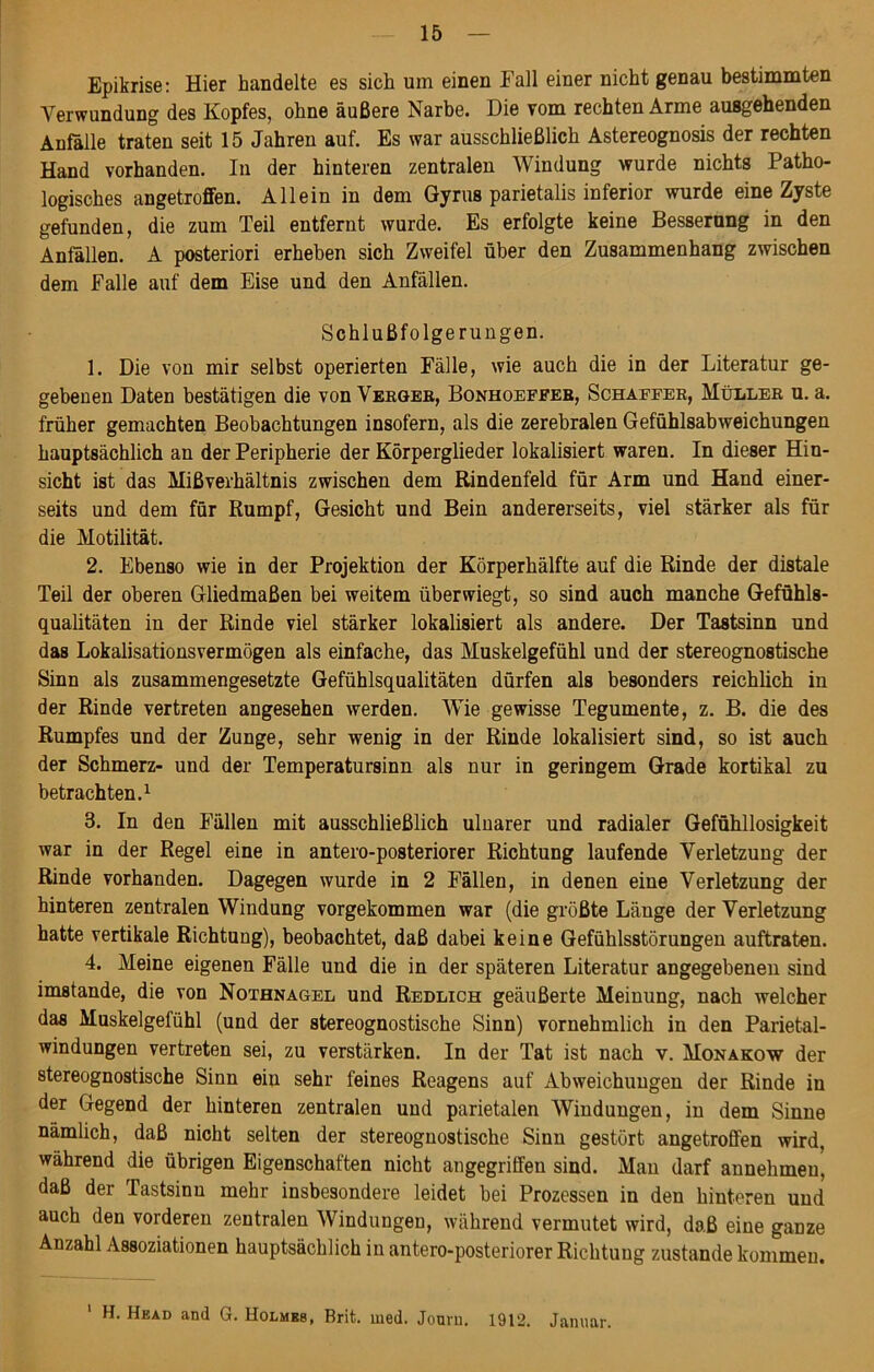 Epikrise: Hier handelte es sich um einen Fall einer nicht genau bestimmten Verwundung des Kopfes, ohne äußere Narbe. Die vom rechten Arme ausgehenden Anfalle traten seit 15 Jahren auf. Es war ausschließlich Astereognosis der rechten Hand vorhanden. In der hinteren zentralen Windung wurde nichts Patho- logisches angetroffen. Allein in dem Gyrus parietalis inferior wurde eine Zyste gefunden, die zum Teil entfernt wurde. Es erfolgte keine Besserung in den Anfällen. A posteriori erheben sich Zweifel über den Zusammenhang zwischen dem Falle auf dem Eise und den Anfällen. Schlußfolgerungen. 1. Die von mir selbst operierten Fälle, wie auch die in der Literatur ge- gebenen Daten bestätigen die von Vergeh, Bonhoeffer, Schaffer, Müller u. a. früher gemachten Beobachtungen insofern, als die zerebralen Gefühlsabweichungen hauptsächlich an der Peripherie der Körperglieder lokalisiert waren. In dieser Hin- sicht ist das Mißverhältnis zwischen dem Rindenfeld für Arm und Hand einer- seits und dem für Rumpf, Gesicht und Bein andererseits, viel stärker als für die Motilität. 2. Ebenso wie in der Projektion der Körperhälfte auf die Rinde der distale Teil der oberen Gliedmaßen bei weitem über wiegt, so sind auch manche Gefühls- qualitäten in der Rinde viel stärker lokalisiert als andere. Der Tastsinn und das Lokalisationsvermögen als einfache, das Muskelgefühl und der stereognostische Sinn als zusammengesetzte Gefühlsqualitäten dürfen als besonders reichlich in der Rinde vertreten angesehen werden. Wie gewisse Tegumente, z. B. die des Rumpfes und der Zunge, sehr wenig in der Rinde lokalisiert sind, so ist auch der Schmerz- und der Temperatursinn als nur in geringem Grade kortikal zu betrachten.1 3. In den Fällen mit ausschließlich ulnarer und radialer Gefühllosigkeit war in der Regel eine in antero-posteriorer Richtung laufende Verletzung der Rinde vorhanden. Dagegen wurde in 2 Fällen, in denen eine Verletzung der hinteren zentralen Windung vorgekommen war (die größte Länge der Verletzung hatte vertikale Richtung), beobachtet, daß dabei keine Gefühlsstörungen auftraten. 4. Meine eigenen Fälle und die in der späteren Literatur angegebenen sind imstande, die von Nothnagel und Redlich geäußerte Meinung, nach welcher das Muskelgefühl (und der stereognostische Sinn) vornehmlich in den Parietal- windungen vertreten sei, zu verstärken. In der Tat ist nach v. Monakow der stereognostische Sinn ein sehr feines Reagens auf Abweichungen der Rinde in der Gegend der hinteren zentralen und parietalen Windungen, in dem Sinne nämlich, daß nicht selten der stereognostische Sinn gestört angetroffen wird, während die übrigen Eigenschaften nicht angegriffen sind. Man darf annehmeu, daß der Tastsinn mehr insbesondere leidet bei Prozessen in den hinteren und auch den vorderen zentralen Windungen, während vermutet wird, daß eine ganze Anzahl Assoziationen hauptsächlich in antero-posteriorer Richtung zustande kommen. 1 H. Head and G. Holmes, Brit. med. Jouru. 1912. Januar.
