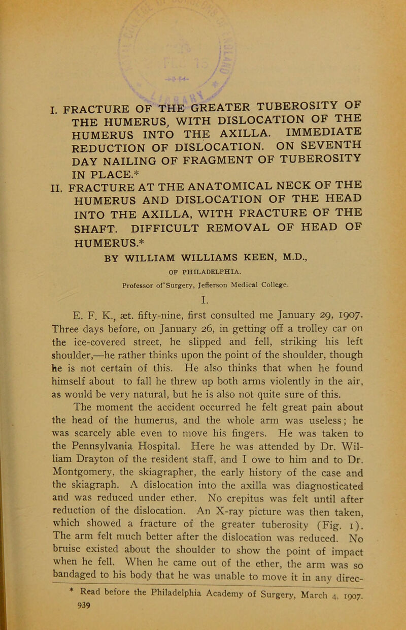 I. fracture of the greater tuberosity of THE HUMERUS, WITH DISLOCATION OF THE HUMERUS INTO THE AXILLA. IMMEDIATE REDUCTION OF DISLOCATION. ON SEVENTH DAY NAILING OF FRAGMENT OF TUBEROSITY IN PLACE.* II. FRACTURE AT THE ANATOMICAL NECK OF THE HUMERUS AND DISLOCATION OF THE HEAD INTO THE AXILLA, WITH FRACTURE OF THE SHAFT. DIFFICULT REMOVAL OF HEAD OF HUMERUS* BY WILLIAM WILLIAMS KEEN, M.D., OF PHILADELPHIA. Professor of'Surgery, Jefferson Medical College. I. E. F. K., set. fifty-nine, first consulted me January 29, 1907. Three days before, on January 26, in getting off a trolley car on the ice-covered street, he slipped and fell, striking his left shoulder,—he rather thinks upon the point of the shoulder, though he is not certain of this. He also thinks that when he found himself about to fall he threw up both arms violently in the air, as would be very natural, but he is also not quite sure of this. The moment the accident occurred he felt great pain about the head of the humerus, and the whole arm was useless; he was scarcely able even to move his fingers. He was taken to the Pennsylvania Hospital. Here he was attended by Dr. Wil- liam Drayton of the resident staff, and I owe to him and to Dr. Montgomery, the skiagrapher, the early history of the case and the skiagraph. A dislocation into the axilla was diagnosticated and was reduced under ether. No crepitus was felt until after reduction of the dislocation. An X-ray picture was then taken, which showed a fracture of the greater tuberosity (Fig. 1). The arm felt much better after the dislocation was reduced. No bruise existed about the shoulder to show the point of impact when he fell. When he came out of the ether, the arm was so bandaged to his body that he was unable to move it in any direc- * Read before the Philadelphia Academy of Surgery, March 4. 1907^