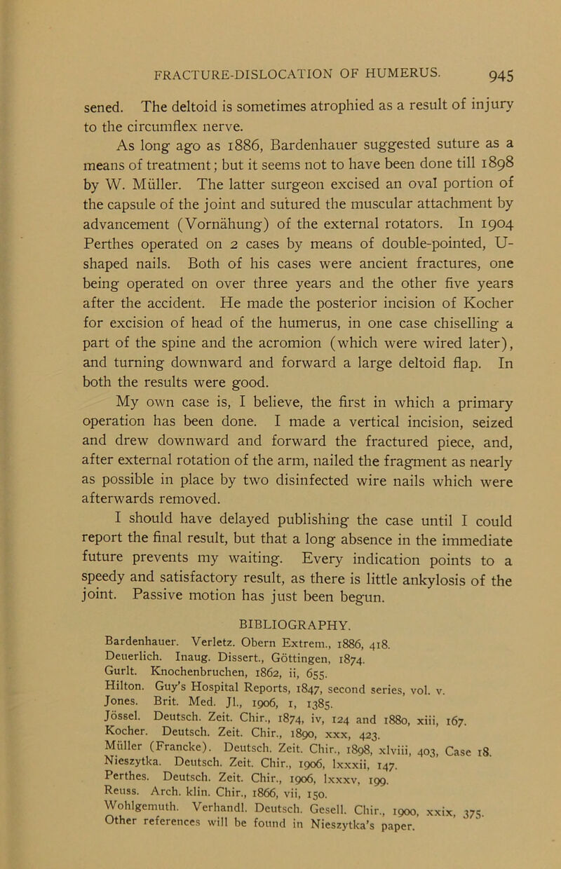 sened. The deltoid is sometimes atrophied as a result of injury to the circumflex nerve. As long ago as 1886, Bardenhauer suggested suture as a means of treatment; but it seems not to have been done till 1898 by W. Muller. The latter surgeon excised an oval portion of the capsule of the joint and sutured the muscular attachment by advancement (Vornahung) of the external rotators. In 1904 Perthes operated on 2 cases by means of double-pointed, U- shaped nails. Both of his cases were ancient fractures, one being operated on over three years and the other five years after the accident. He made the posterior incision of Kocher for excision of head of the humerus, in one case chiselling a part of the spine and the acromion (which were wired later), and turning downward and forward a large deltoid flap. In both the results were good. My own case is, I believe, the first in which a primary operation has been done. I made a vertical incision, seized and drew downward and forward the fractured piece, and, after external rotation of the arm, nailed the fragment as nearly as possible in place by two disinfected wire nails which were afterwards removed. I should have delayed publishing the case until I could report the final result, but that a long absence in the immediate future prevents my waiting. Every indication points to a speedy and satisfactory result, as there is little ankylosis of the joint. Passive motion has just been begun. BIBLIOGRAPHY. Bardenhauer. Verletz. Obern Extrern., 1886, 418. Deuerlich. Inaug. Dissert., Gottingen, 1874. Gurlt. Knochenbruchen, 1862, ii, 655. Hilton. Guy’s Hospital Reports, 1847, second series, vol. v. Jones. Brit. Med. Jl., 1906, 1, 1385. Jossel. Deutsch. Zeit. Chir., 1874, iv, 124 and 1880, xiii, 167. Kocher. Deutsch. Zeit. Chir., 1890, xxx, 423. Muller (Francke). Deutsch. Zeit. Chir., 1898, xlviii, 403, Case 18 Nieszytka. Deutsch. Zeit. Chir., 1906, lxxxii, 147. Perthes. Deutsch. Zeit. Chir., 1906, lxxxv, 199. Reuss. Arch. klin. Chir., 1866, vii, 150. Wohlgemuth. Verhandl. Deutsch. Gesell. Chir, 1900, xxix, 375. Other references will be found in Nieszytka’s paper.