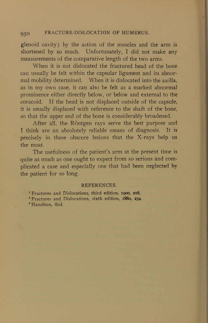 glenoid cavity) by the action of the muscles and the arm is shortened by so much. Unfortunately, I did not make any measurements of the comparative length of the two arms. When it is not dislocated the fractured head of the bone can usually be felt within the capsular ligament and its abnor- mal mobility determined. When it is dislocated into the axilla, as in my own case, it can also be felt as a marked abnormal prominence either directly below, or below and external to the coracoid. If the head is not displaced outside of the capsule, it is usually displaced with reference to the shaft of the bone, so that the upper end of the bone is considerably broadened. After all, the Rontgen rays serve the best purpose and I think are an absolutely reliable means of diagnosis. It is precisely in these obscure lesions that the X-rays help us the most. The usefulness of the patient’s arm at the present time is quite as much as one ought to expect from so serious and com- plicated a case and especially one that had been neglected by the patient for so long. REFERENCES. 1 Fractures and Dislocations, third edition, 1900, 216. 1 Fractures and Dislocations, sixth edition, 1880, 234. * Hamilton, ibid.