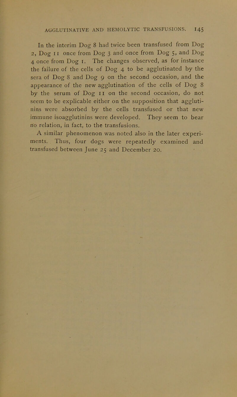 In the interim Dog 8 had twice been transfused from Dog 2, Dog II once from Dog 3 and once from Dog 5, and Dog 4 once from Dog i. The changes observed, as for instance the failure of the cells of Dog 4 to be agglutinated by the sera of Dog 8 and Dog 9 on the second occasion, and the appearance of the new agglutination of the cells of Dog 8 by the serum of Dog 11 on the second occasion, do not seem to be explicable either on the supposition that aggluti- nins were absorbed by the cells transfused or that new immune isoagglutinins were developed. They seem to bear no relation, in fact, to the transfusions. A similar phenomenon was noted also in the later experi- ments. Thus, four dogs were repeatedly examined and transfused between June 25 and December 20.