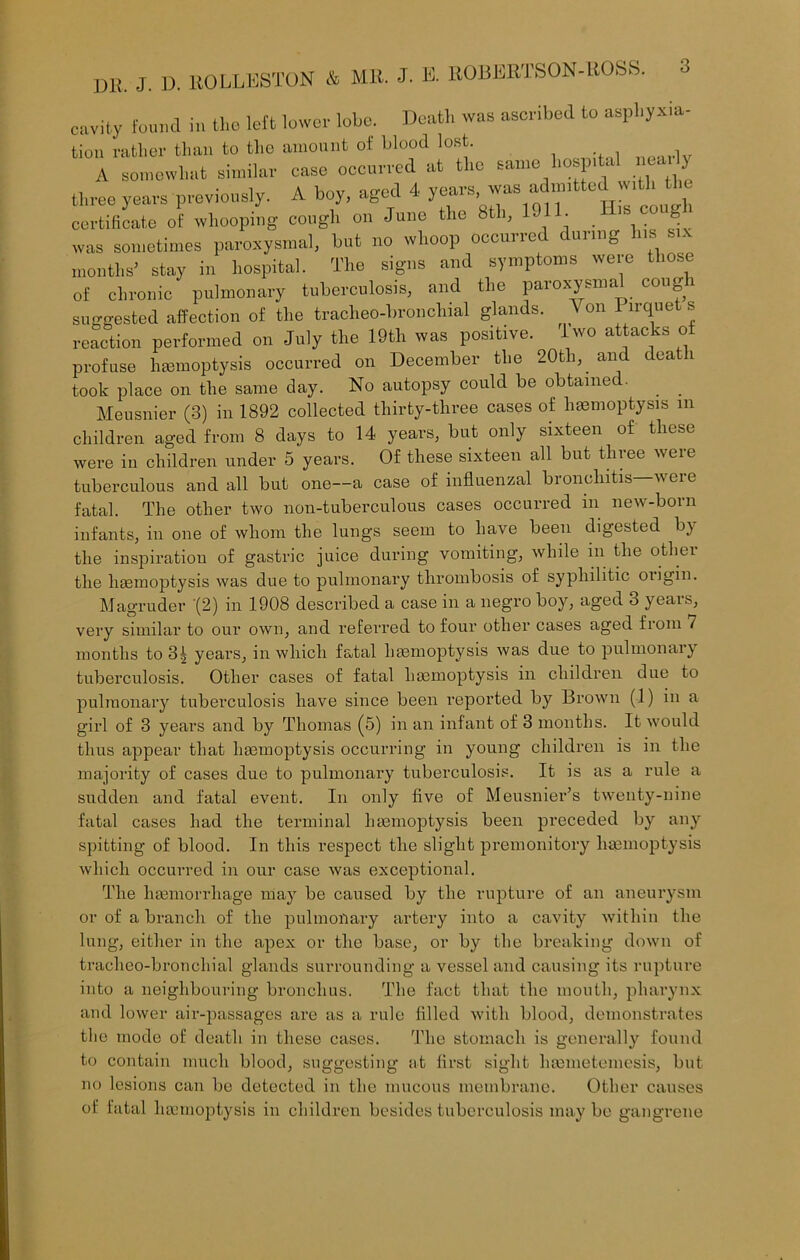 cavity found in the left lower lobe. Death was ascribed to asphyxia- tion rather than to the amount of blood lost. A somewhat similar case occurred at the same hospital neatly three years previously. A boy, aged 4 years, was admitted w.tl, the certificate of whooping cough on Juno the 8th, 1J . IS C0U was sometimes paroxysmal, but no whoop occurred dunng his six months’ stay in hospital. The signs and symptoms were those of chronic pulmonary tuberculosis, and the paroxysmal cough suggested affection of tlie tracheo-hronchial glands. V on 1 irquet s reaction performed on July the 19th was positive. w0 a ^ac s ° profuse haemoptysis occurred on December the 20th, and death took place on the same day. No autopsy could be obtained. Meusnier (3) in 1892 collected thirty-three cases of haemoptysis in children aged from 8 days to 14 years, but only sixteen of these were in children under 5 years. Of these sixteen all but three were tuberculous and all but one—a case of influenzal bronchitis—were fatal. The other two non-tuberculous cases occurred in new-born infants, in one of whom the lungs seem to have been digested by the inspiration of gastric juice during vomiting, while in the other the haemoptysis was due to pulmonary thrombosis of syphilitic ongin. Magruder (2) in 1908 described a case in a negro boy, aged 3 years, very similar to our own, and referred to four other cases aged fiom / months to 3| years, in which fatal haemoptysis was due to pulmonaiy tuberculosis. Other cases of fatal haemoptysis in children due to pulmonary tuberculosis have since been reported by Brown (1) in a girl of 3 years and by Thomas (5) in an infant of 3 months. It would thus appear that haemoptysis occurring in young children is in the majority of cases due to pulmonary tuberculosis. It is as a rule a sudden and fatal event. In only five of Meusnier’s twenty-nine fatal cases had the terminal haemoptysis been preceded by any spitting of blood. In this respect the slight premonitory haemoptysis which occurred in our case was exceptional. The haemorrhage may be caused by the rupture of an aneurysm or of a branch of the pulmonary artery into a cavity within the lung, either in the apex or the base, or by the breaking down of tracheo-broncliial glands surrounding a vessel and causing its rupture into a neighbouring bronchus. The fact that the mouth, pharynx and lower air-passages are as a rule filled with blood, demonstrates the mode of death in these cases. The stomach is generally found to contain much blood, suggesting at first sight hamietomesis, but no lesions can be detected in the mucous membrane. Other causes of fatal haemoptysis in children besides tuberculosis may be gangrene