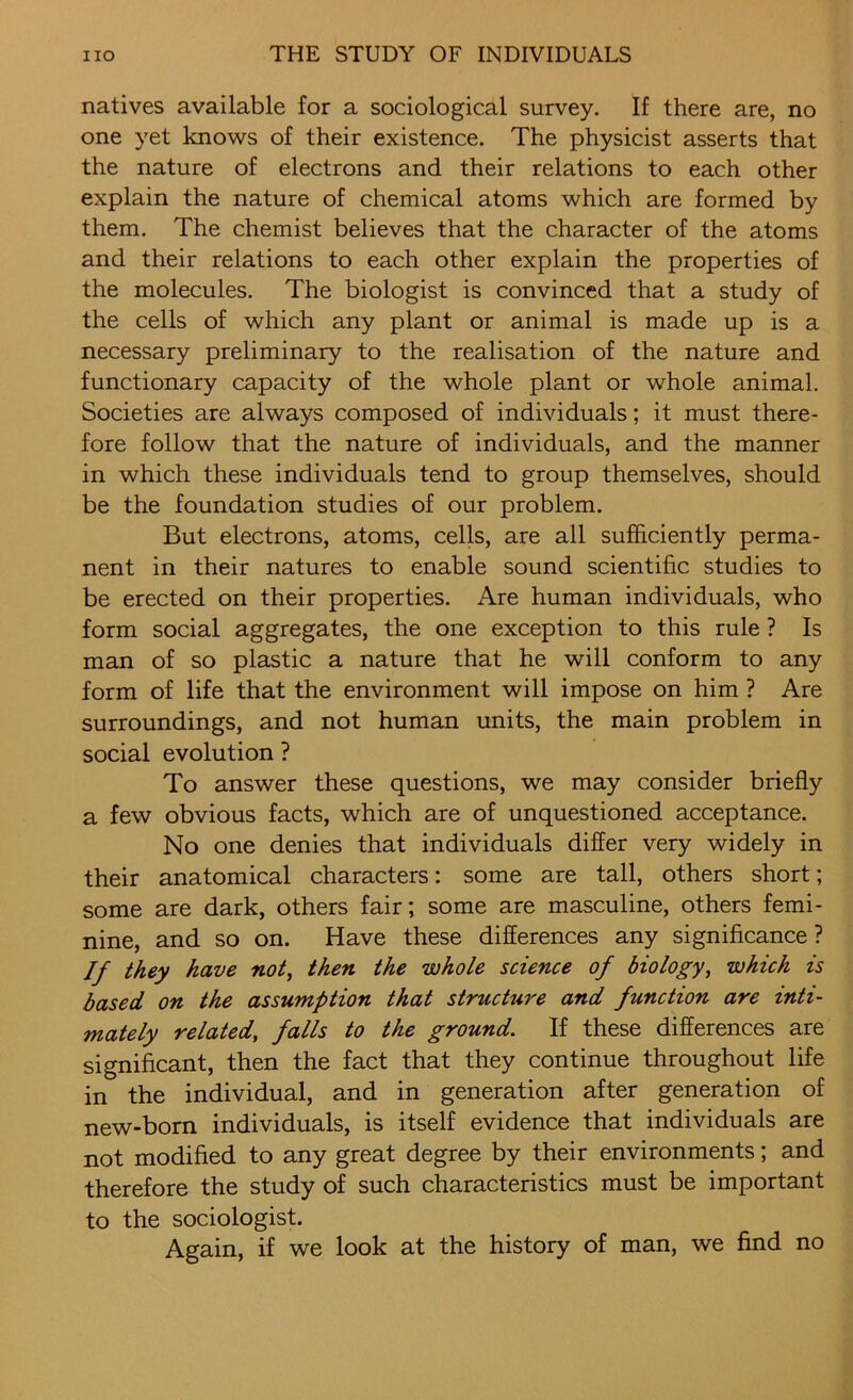 natives available for a sociological survey. If there are, no one yet knows of their existence. The physicist asserts that the nature of electrons and their relations to each other explain the nature of chemical atoms which are formed by them. The chemist believes that the character of the atoms and their relations to each other explain the properties of the molecules. The biologist is convinced that a study of the cells of which any plant or animal is made up is a necessary preliminary to the realisation of the nature and functionary capacity of the whole plant or whole animal. Societies are always composed of individuals; it must there- fore follow that the nature of individuals, and the manner in which these individuals tend to group themselves, should be the foundation studies of our problem. But electrons, atoms, cells, are all sufficiently perma- nent in their natures to enable sound scientific studies to be erected on their properties. Are human individuals, who form social aggregates, the one exception to this rule ? Is man of so plastic a nature that he will conform to any form of life that the environment will impose on him ? Are surroundings, and not human units, the main problem in social evolution ? To answer these questions, we may consider briefly a few obvious facts, which are of unquestioned acceptance. No one denies that individuals differ very widely in their anatomical characters: some are tall, others short; some are dark, others fair; some are masculine, others femi- nine, and so on. Have these differences any significance ? If they have not, then the whole science of biology, which is based on the assumption that structure and function are inti- mately related, falls to the ground. If these differences are significant, then the fact that they continue throughout life in the individual, and in generation after generation of new-born individuals, is itself evidence that individuals are not modified to any great degree by their environments; and therefore the study of such characteristics must be important to the sociologist. Again, if we look at the history of man, we find no