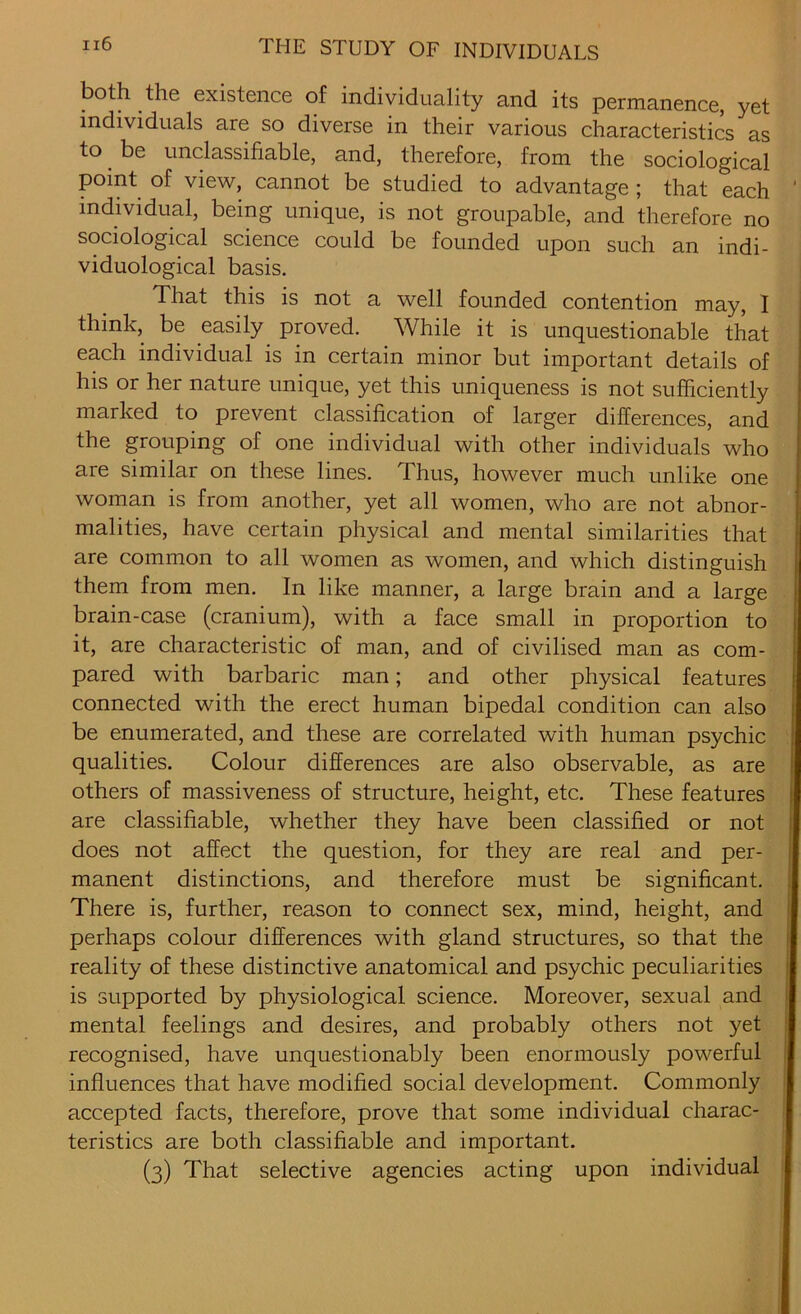 both the existence of individuality and its permanence, yet individuals are so diverse in their various characteristics as to be unclassifiable, and, therefore, from the sociological point of view, cannot be studied to advantage ; that each individual, being unique, is not groupable, and therefore no sociological science could be founded upon such an indi- viduological basis. That this is not a well founded contention may, I think, be easily proved. While it is unquestionable that each individual is in certain minor but important details of his or her nature unique, yet this uniqueness is not sufficiently marked to prevent classification of larger differences, and the grouping of one individual with other individuals who are similar on these lines. Thus, however much unlike one woman is from another, yet all women, who are not abnor- malities, have certain physical and mental similarities that are common to all women as women, and which distinguish them from men. In like manner, a large brain and a large brain-case (cranium), with a face small in proportion to it, are characteristic of man, and of civilised man as com- pared with barbaric man; and other physical features connected with the erect human bipedal condition can also be enumerated, and these are correlated with human psychic qualities. Colour differences are also observable, as are others of massiveness of structure, height, etc. These features are classifiable, whether they have been classified or not does not affect the question, for they are real and per- manent distinctions, and therefore must be significant. There is, further, reason to connect sex, mind, height, and perhaps colour differences with gland structures, so that the reality of these distinctive anatomical and psychic peculiarities is supported by physiological science. Moreover, sexual and mental feelings and desires, and probably others not yet recognised, have unquestionably been enormously powerful influences that have modified social development. Commonly accepted facts, therefore, prove that some individual charac- teristics are both classifiable and important. (3) That selective agencies acting upon individual