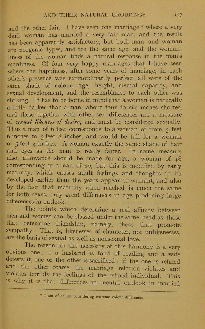 and the other fair. I have seen one marriage * where a very dark woman has married a very fair man, and the result has been apparently satisfactory, but both man and woman are neogenic types, and are the same age, and the woman- liness of the woman finds a natural response in the man’s manliness. Of four very happy marriages that I have seen where the happiness, after some years of marriage, in each other’s presence was extraordinarily perfect, all were of the same shade of colour, age, height, mental capacity, and sexual development, and the resemblance to each other was striking. It has to be borne in mind that a woman is naturally a little darker than a man, about four to six inches shorter, and these together with other sex differences are a measure of sexual likeness of desire, and must be considered sexually. Thus a man of 6 feet corresponds to a woman of from 5 feet 6 inches to 5 feet 8 inches, and would be tall for a woman of 5 feet 4 inches. A woman exactly the same shade of hair and eyes as the man is really fairer. In some measure also, allowance should be made for age, a woman of 18 corresponding to a man of 20, but this is modified by early maturity, which causes adult feelings and thoughts to be developed earlier than the years appear to warrant, and also by the fact that maturity when reached is much the same for both sexes, only great differences in age producing large differences in outlook. The points which determine a real affinity between men and women can be classed under the same head as those that determine friendship, namely, those that promote sympathy. That is, likenesses of character, not unlikenesses, are the basis of sexual as well as nonsexual love. The reason for the necessity of this harmony is a very obvious one; if a husband is fond of reading and a wife detests it, one or the other is sacrificed; if the one is refined and the other coarse, the marriage relation violates and violates terribly the feelings of the refined individual. This is why it is that differences in mental outlook in married I am of course considering extreme colour differences.
