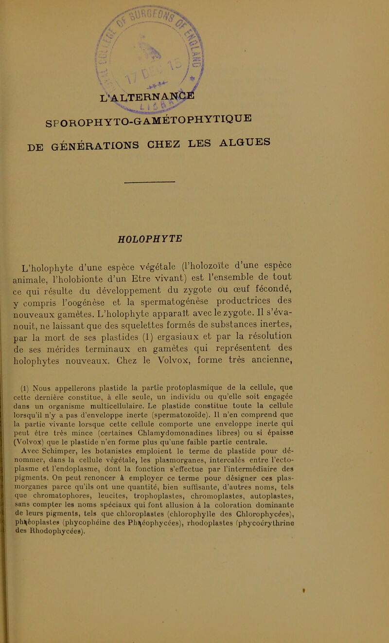 L’ALTERNANCE ' > J V\Jr SFOROPHYTO-GAMÉTOPHYTIQUE DE GÉNÉRATIONS CHEZ LES ALGUES HOLOPHYTE L’holophyte d’une espèce végétale (l’holozoïte d’une espèce animale, l’holobionte d’un Etre vivant) est l’ensemble de tout ce qui résulte du développement du zygote ou œuf fécondé, y compris l’oogénèse et la spermatogénèse productrices des nouveaux gamètes. L’holophyte apparaît avec le zygote. Il s’éva- nouit, ne laissant que des squelettes formés de substances inertes, par la mort de ses plastides (1) ergasiaux et par la résolution de ses mérides terminaux en gamètes qui représentent des holophytes nouveaux. Chez le Volvox, forme très ancienne, (1) Nous appellerons plastide la partie protoplasmique de la cellule, que cette dernière constitue, à elle seule, un individu ou qu’elle soit engagée dans un organisme multicellulaire. Le plastide constitue toute la cellule lorsqu’il n’y a pas d’enveloppe inerte (spermatozoïde). Il n’en comprend que la partie vivante lorsque cette cellule comporte une enveloppe inerte qui peut être très mince (certaines Chlamydomonadincs libres) ou si épaisse (Volvox) que le plastide n’en forme plus qu’une faible partie centrale. Avec Schimper, les botanistes emploient le terme de plastide pour dé- nommer, dans la cellule végétale, les plasmorganes, intercalés entre l’ecto- plasme et l’endoplasme, dont la fonction s’effectue par l’intermédiaire des pigments. On peut renoncer à employer ce terme pour désigner ces plas- morganes parce qu’ils ont une quantité, bien suffisante, d’autres noms, tels que chromatophores, leuciles, trophoplastes, chromoplastes, autoplastes, sans compter les noms spéciaux qui font allusion à la coloration dominante de leurs pigments, tels que chioroplasles (chlorophylle des Chlorophycées), plUèoplasles (phycophéine des Ph^éophycées), rhodoplastes (phycoérythrine des Rhodophycces).