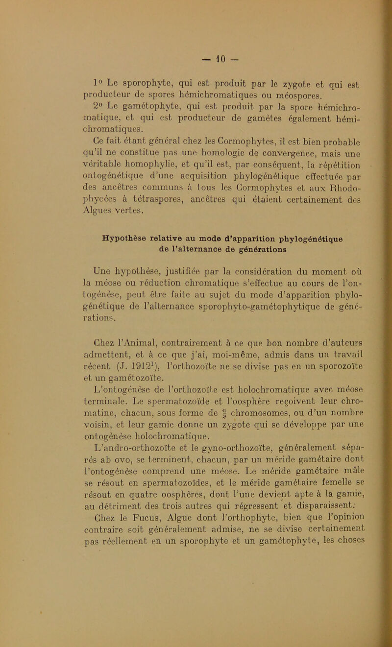 1° Le sporophyte, qui est produit par le zygote et qui est producteur de spores hémichromatiques ou méospores. 2° Le gamétophyte, qui est produit par la spore hémichro- matique, et qui est producteur de gamètes également hémi- chromatiques. Ce fait étant général chez les Cormophytes, il est bien probable qu’il ne constitue pas une homologie de convergence, mais une véritable homophylie, et qu’il est, par conséquent, la répétition ontogénélique d’une acquisition phylogénétique effectuée par des ancêtres communs à tous les Cormophytes et aux Rhodo- phycées à tétraspores, ancêtres qui étaient certainement des Algues vertes. Hypothèse relative au mode d'apparition phylogénétique de l’alternance de générations Une hypothèse, justifiée par la considération du moment où la méose ou réduction chromatique s’effectue au cours de l’on- togénèse, peut être faite au sujet du mode d’apparition phylo- génétique de l’alternance sporophyto-gamétophytique de géné- rations. Chez l’Animal, contrairement à ce que bon nombre d’auteurs admettent, et à ce que j’ai, moi-même, admis dans un travail récent (J. 19121), l’orthozoïte ne se divise pas en un sporozoïte et un gamétozoïte. L’ontogénèse de l’orthozoïte est holochromatique avec méose terminale. Le spermatozoïde et l’oosphère reçoivent leur chro- matine, chacun, sous forme de 2 chromosomes, ou d’un nombre voisin, et leur garnie donne un zygote qui se développe par une ontogénèse holochromatique. L’andro-orthozoïte et le gyno-orthozoïte, généralement sépa- rés ab ovo, se terminent, chacun, par un méride gamétaire dont l’ontogénèse comprend une méose. Le méride gamétaire mâle se résout en spermatozoïdes, et le méride gamétaire femelle se résout en quatre oosphères, dont l’une devient apte à la garnie, au détriment des trois autres qui régressent et disparaissent. Chez le Fucus, Algue dont l’orthophyte, bien que l’opinion contraire soit généralement admise, ne se divise certainement pas réellement en un sporophyte et un gamétophyte, les choses