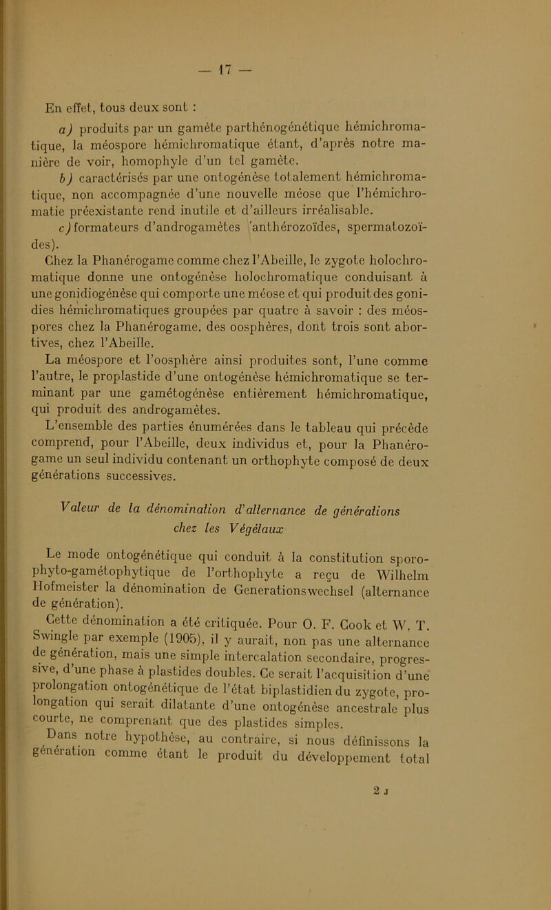En effet, tous deux sont : a) produits par un gamète parthénogénétique hémichroma- tique, la méospore hémichromatique étant, d’après notre ma- nière de voir, homophyle d’un tel gamète. b) caractérisés par une ontogénèse totalement hémichroma- tique, non accompagnée d’une nouvelle méose que l’hémichro- matie préexistante rend inutile et d’ailleurs irréalisable. c) formateurs d’androgamètes 'anthérozoïdes, spermatozoï- des). Chez la Phanérogame comme chez l’Abeille, le zygote holochro- matique donne une ontogénèse holochromatique conduisant à une gonidiogénèse qui comporte une méose et qui produit des goni- dies hémichromatiques groupées par quatre à savoir : des méos- pores chez la Phanérogame, des oosphères, dont trois sont abor- tives, chez l’Abeille. La méospore et l’oosphère ainsi produites sont, l’une comme l’autre, le proplastide d’une ontogénèse hémichromatique se ter- minant par une gamétogénèse entièrement hémichromatique, qui produit des androgamètes. L’ensemble des parties énumérées dans le tableau qui précède comprend, pour l’Abeille, deux individus et, pour la Phanéro- game un seul individu contenant un orthophyte composé de deux générations successives. Valeur de la dénominalion d'alternance de générations chez les Vègélaux Le mode ontogénétique qui conduit à la constitution sporo- phyto-gamétophytique de l’orthophyte a reçu de Wilhelm Hofmeister la dénomination de Generationswechsel (alternance de génération). Cette dénomination a été critiquée. Pour O. F. Cook et W. T. Swingle par exemple (1905), il y aurait, non pas une alternance de génération, mais une simple intercalation secondaire, progres- sive, d’une phase à plastides doubles. Ce serait l’acquisition d’une prolongation ontogénétique de l’état biplastidien du zygote, pro- longation qui serait dilatante d’une ontogénèse ancestrale plus courte, ne comprenant que des plastides simples. Dans notre hypothèse, au contraire, si nous définissons la génération comme étant le produit du développement total