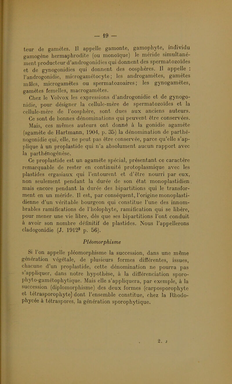 teur de gamètes. Il appelle gamonte, gamophyte, individu gamogène hermaphrodite (ou monoïque) le méride simultané- ment producteur d’androgonidies qui donnent des spermatozoïdes et de gynogonidies qui donnent des oosphères. Il appelle : l’androgonidie, microgamétocyte ; les androgamètes, gamètes mâles, microgamètes ou spermatozoaires ; les gynogamètes, gamètes femelles, macrogamètes. Chez le Yolvox les expressions d’androgonidie et de gynogo- nidie, pour désigner la cellule-mère de spermatozoïdes et la cellule-mère de l’oosphère, sont dues aux anciens auteurs. Ce sont de bonnes dénominations qui peuvent être conservées. Mais, ces mêmes auteurs ont donné à la gonidie agamète (agamète de Hartmann, 1904, p. 35) la dénomination de parthé- nogonidie qui, elle, ne peut pas être conservée, parce qu’elle s’ap- plique à un proplastide qui n’a absolument aucun rapport avec la parthénogénèse. Ce proplastide est un agamète spécial, présentant ce caractère remarquable de rester en continuité protoplasmique avec les plastides ergasiaux qui l’entourent et d’être nourri par eux, non seulement pendant la durée de son état monoplastidien mais encore pendant la durée des bipartitions qui le transfor- ment en un méride. Il est, par conséquent, l’origine monoplasti- dienne d’un véritable bourgeon qui constitue l’une des innom- brables ramifications de l’holophyte, ramification qui se libère, pour mener une vie libre, dès que ses bipartitions l’ont conduit à avoir son nombre définitif de plastides. Nous l’appellerons cladogonidie (J. 19123 p. 56). Pléomorphisme Si l’on appelle pléomorphisme la succession, dans une même génération végétale, de plusieurs formes différentes, issues, chacune d’un proplastide, cette dénomination ne pourra pas s appliquer, dans notre hypothèse, à la différenciation sporo- phyto-gamétophytique. Mais elle s’appliquera, par exemple, à la succession (diplomorphisme) des deux formes (carposporophytc et tétrasporophyte) dont l’ensemble constitue, chez la Rhodo- phycée à tétraspores. la génération sporophvtique.