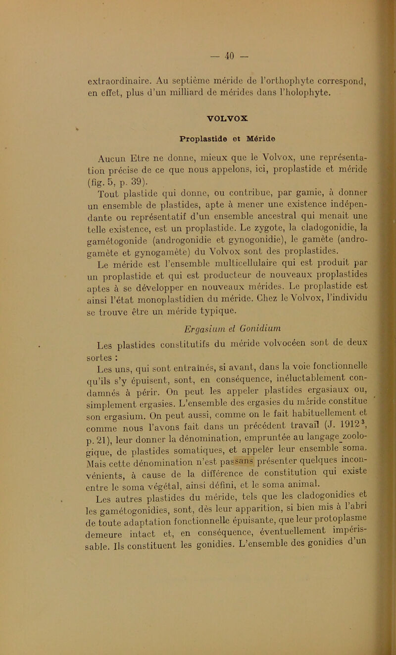 extraordinaire. Au septième méride de l’orthophyte correspond, en effet, plus d’un milliard de mérides dans l’holophyte. VOLVOX Proplastide et Méride Aucun Etre ne donne, mieux que le Volvox, une représenta- tion précise de ce que nous appelons, ici, proplastide et méride (fig. 5, p. 39). Tout plaslide qui donne, ou contribue, par garnie, à donner un ensemble de plastides, apte à mener une existence indépen- dante ou représentatif d’un ensemble ancestral qui menait une telle existence, est un proplastide. Le zygote, la cladogonidie, la gamétogonide (androgonidie et gynogonidie), le gamète (andro- gamète et gynogamète) du Volvox sont des proplastides. Le méride est l’ensemble multicellulaire qui est produit par un proplastide et qui est producteur de nouveaux proplastides aptes à se développer en nouveaux mérides. Le proplastide est ainsi l’état monoplastidien du méride. Chez le Volvox, l’individu se trouve être un méride typique. Ergasium cl Gonidium Les plastides constitutifs du méride volvocéen sont de deux- sortes : Les uns, qui sont entraînés, si avant, dans la voie fonctionnelle qu’ils s’y épuisent, sont, en conséquence, inéluctablement con- damnés à périr. On peut les appeler plastides ergasiaux ou, simplement ergasies. L’ensemble des ergasies du méride constitue son ergasium. On peut aussi, comme on le fait habituellement et comme nous l’avons fait dans un précédent travail (J. 19123, p. 21), leur donner la dénomination, empruntée au langage_zoolo- gique,' de plastides somatiques, et appelér leur ensemble soma. Mais cette dénomination n’est pas sans présenter quelques incon- vénients, à cause de la différence de constitution qui existe entre le soma végétal, ainsi défini, et le soma animal. Les autres plastides du méride, tels que les cladogomdies et les gamétogonidies, sont, dès leur apparition, si bien mis à l’abri de toute adaptation fonctionnelle épuisante, que leur protoplasme demeure intact et, en conséquence, éventuellement impéris- sable. Ils constituent les gonidies. L’ensemble des gonidies d’un