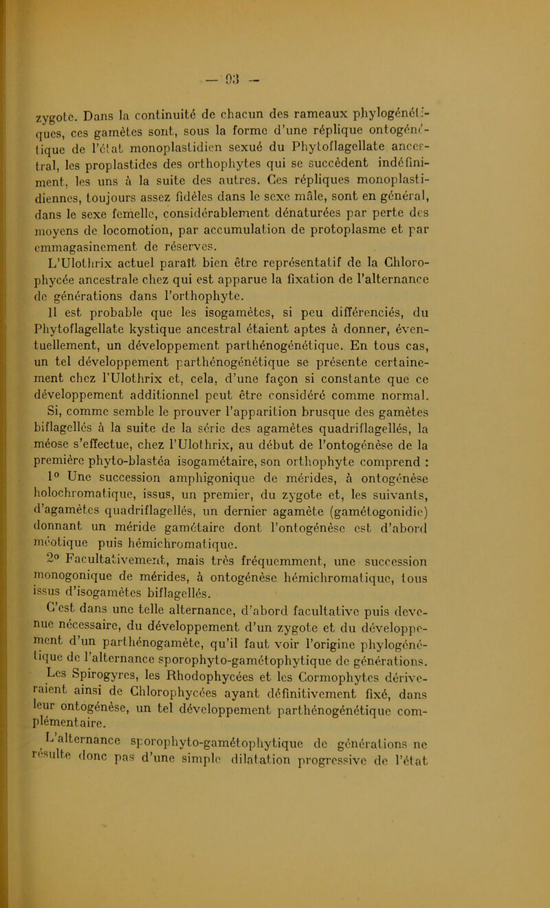 zygote. Dans la continuité de chacun des rameaux phylogénéti- ques, ces gamètes sont, sous la forme d’une réplique ontogéné- tique de l’état monoplastidien sexué du Phytoflagellate ances- tral, les proplastides des orthophytes qui se succèdent indéfini- ment, les uns à la suite des autres. Ces répliques monoplasti- diennes, toujours assez fidèles dans le sexe mâle, sont en général, dans le sexe femelle, considérablement dénaturées par perte des moyens de locomotion, par accumulation de protoplasme et par emmagasinement de réserves. L’Ulothrix actuel paraît bien être représentatif de la Chloro- phycée ancestrale chez qui est apparue la fixation de l’alternance de générations dans l’orthophyte. Il est probable que les isogamètes, si peu différenciés, du Phytoflagellate kystique ancestral étaient aptes à donner, éven- tuellement, un développement parthénogénétique. En tous cas, un tel développement parthénogénétique se présente certaine- ment chez l’Ulothrix et, cela, d’une façon si constante que ce développement additionnel peut être considéré comme normal. Si, comme semble le prouver l’apparilion brusque des gamètes biflagellés à la suite de la série des agamètes quadriflagellés, la méose s’effectue, chez l’Ulothrix, au début de l’ontogénèse de la première phyto-blastéa isogamétaire, son orthophyte comprend : 1° Une succession amphigonique de mérides, à ontogénèse holochromatique, issus, un premier, du zygote et, les suivants, d’agamètes quadriflagellés, un dernier agamète (gamétogonidie) donnant un méride gamétaire dont l’ontogénèse est d’abord meotique puis hémichromatique. 2° Facultativement, mais très fréquemment, une succession monogonique de mérides, à ontogénèse hémichromatique, tous issus d’isogamètes biflagellés. C est dans une telle alternance, d’abord facultative puis deve- nue necessaire, du développement d’un zygote et du développe- ment d un parthénogamète, qu’il faut voir l’origine phylogéné- tique de l’alternance sporophyto-gamétophytique de générations. Les Spirogyres, les Rhodophycées et les Cormophytes dérive- raient ainsi de Chlorophycées ayant définitivement fixé, dans leur ontogénèse, un tel développement parthénogénétique com- plémentaire. L alternance sporophyto-gamétophytique de générations ne résulté donc pas d’une simple dilatation progressive de l’état.