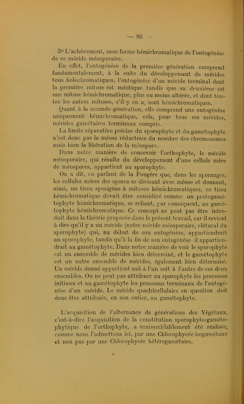 — OG - 3° L’achèvement, sous forme hémichromalique de l’ontogénèse de ce méridc méosporaire. En effet, l’ontogénèse de la première génération comprend fondamentalement, à la suite du développement de mérides tous holochromatiques, l’ontogénèse d’un méride terminal dont la première mitose est méotique tandis que sa deuxième est une mitose hémichromatique, plus ou moins altérée, et dont tou- tes les autres mitoses, s’il y en a, sont hémichromatiques. Quant à la seconde génération, elle comprend une ontogénèse uniquement hémichromatique, cela, pour tous ses mérides, mérides gametaires terminaux compris. La limite séparative précise du sporophyte et du gamétophyle n’est donc pas la méose réductrice du nombre des chromosomes mais bien la libération de la méosporc. Dans notre manière de concevoir l’orthophyte, le méride méosporaire, qui résulte du développement d’une cellule mère de méospores, appartient au sporophyte. On a dit, en parlant de la Fougère que, dans les sporanges, les cellules mères des spores se divisant avec méose et donnant, ainsi, un tissu sporigène à mitoses hémichromatiques, ce tissu hémichromatique devait être considéré comme un protogamé- tophyte hémichromatique, se reliant, par conséquent, au gair.é- tophyte hémichromatique. Ce concept ne peut pas être intro- duit dans la théorie proposée dans le présent travail, car il revient à dire qu’il y a un méride (notre méride méosporaire, clôturai du sporophyte) qui, au début de son ontogénèse, appartiendrait au sporophyte, tandis qu’à la fin de son ontogénèse il appartien- drait au gamétophyte. Dans notre manière de voir le sporophyte est un ensemble de mérides bien déterminé, et le gamétophyte est un autre ensemble de mérides, également bien déterminé. Un méride donné appartient soit à l’un soit à l’autre de ces deux ensembles. On ne peut pas attribuer au sporophyte les processus initiaux et au gamétophyte les processus terminaux de l’ontogé- nèse d’un méride. Le méride quadricellulairc en question doit donc être attribuée, en son entier, au gamétophyte. L’acquisition de l’alternance de générations des Végétaux, c’est-à-dire l’acquisition de la constitution sporophyto-gaméto- phytique de l’orthophyte, a vraisemblablement été réalisée, comme nous l’admettons ici, par une Chlorophycéc isogamétaire et non pas par une Chlorophycéc hétérogamétairc.