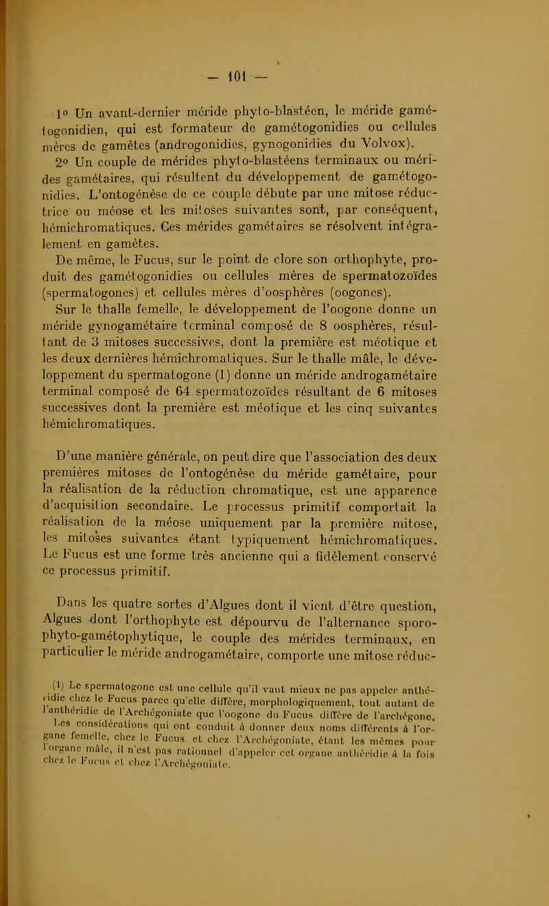 10 Un avanl-dcrnicr méride phylo-blastécn, le méride gamé- togonidien, qui est formateur de gamétogonidies ou cellules mères de gamètes (androgonidies, gynogonidies du Volvox). 2° Un couple de mérides phyio-blastéens terminaux ou méri- des gamétaires, qui résultent du développement de gamétogo- nidies. L’ontogénèse de ce couple débute par une mitose réduc- trice ou méose et les mitoses suivantes sont, par conséquent, hémichromatiques. Ces mérides gamétaires se résolvent intégra- lement en gamètes. De môme, le Fucus, sur le point de clore son orthophyte, pro- duit des gamétogonidies ou cellules mères de spermatozoïdes (spermatogones) et cellules mères d’oosphères (oogones). Sur le thalle femelle, le développement de l’oogone donne un méride gynogamétaire terminal composé de 8 oosphères, résul- tant de 3 mitoses successives, dont la première est méotique et les deux dernières hémichromatiques. Sur le thalle mâle, le déve- loppement du spermatogone (1) donne un méride androgamétaire terminal composé de 64 spermatozoïdes résultant de 6 mitoses successives dont la première est méotique et les cinq suivantes hémichromatiques. D’une manière générale, on peut dire que l’association des deux premières mitoses de l’ontogénèse du méride gamétaire, pour la réalisation de la réduction chromatique, est une apparence d’acquisition secondaire. Le processus primitif comportait la réalisation de la méose uniquement par la première mitose, les mitoses suivantes étant typiquement hémichromatiques. Le Fucus est une forme très ancienne qui a fidèlement conservé ce processus primitif. Dans les quatre sortes d’Algues dont il vient d’être question, Algues dont l’orthophyte est dépourvu de l’alternance sporo- phyto-gamétophytique, le couple des mérides terminaux, en particulier le méride androgamétaire, comporte une mitose réduc- (lj Le spermatogone est une cellule qu’il vaut mieux ne pas appeler anllié- iHlie chez le Fucus parce qu'elle diffère, morphologiquement, tout autant de 1 anlhéridie de l'Archégoniate que l’oogone du Fucus diffère de l'archégone. .es considérations qui ont conduit à donner deux noms différents à l’or- gane femelle, chez le Fucus et chez l'Archégoniate, étant les mêmes pour organe mile, il n’est pas rationnel d’appeler cet organe anlhéridie A la fois chez le Fucus et chez l’Archégoniate.