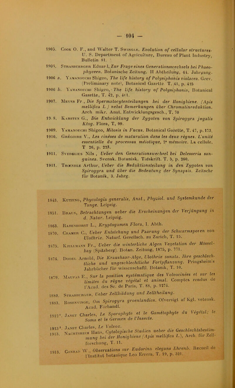 101 - 1903. Cook O. F., and Walter T. Swikoi.e. Evolution of cellular structures- U. S. Department of Agriculture, Bureau of Plant Imlustry, Bulletin 81. ' 190*5. STR.vsnUEiiOEn Eduar 1, Zur Frage eines Generalionswecltsels bei Phaeo- phycecn. Botanischc Zeitung. Il Ablheilung, Ot. Jahrgang. 1906 a. Yamanouchi Sliigeo, The life history of Polysiphohia violacea. Grcv. (Preliminary note', Botanical Gazette T. 41, p. 4>5 1900 />. Yamaxoiic.hi Sliigeo, • The life history of Polysiphonia, Botanical Gazelle, T. 42, p. 4ul. 1907. Mevp.s Fr , Die Spermalocylenleilungen bei der llonigbiene. (Apis mellificu L J nehst Bemerhungen über Chromalinreduhlion. Arch mikr. Anat. Entwicklungsgesch., T. 70 19.8. Ivarsten G., Die EntiuicUlung der Zyyolen von Spiroyyra jngalis Klzg. Flora, T, 99. 1909. Yamanouchi Shigeo, Milosis in Fucus. Botanical Gazette, T. 47, p. 173. 1910. Grégoire Y., Les cinèses de maturation dans les deux règnes. L'unité essentielle du processus méiotique, 2' mémoire. La cellule. T 26, p. 223. 1911. Svereuus Nils, Ueber den Generalionsivechsel bei Delesseria san- guinea. Svensk. Botanisk. Tidskrift. T. 5, p. 260. 1911. Troexole Arthur, Ueber die Reduktionsleilung in den Zygolen von Spirogyra und über die Bedeutung der Synapsis. Zeitschr fur Botanik, 3. Jahrg. 1843. 1851. 1863. 1870. 1875. 1875. 1879. 1880. 1883. 1912' 19133 1913. 1913. Kutzing, Phycologia generalis, Anal., Physiol. und Systemkunde der Tange. Leipzig. Braux, Betrachlungen ueber die Erscheinungen der Verjüngung in d. Aalur. Leipzig. Rabexhorst L., Kryptogamen Flora, I. Abth. Cramer C-, Ueber Enlstehung und Paarung der Schwarmspoien von Ulolhrix. Naturf. Gesellsch. zu Zurich, T. 15. Iv.ieu.maxx Fr., Ueber die winterliche Algen Végétation der Môssel- hay (Spitzberg). Bolan. Zeilung, 1875, p. 77t. Dodei. Arnold, Die Krausliaar-Alge, Ulolhrix zonata. Dire geschlech- tlichc und ungcschlechlliche Fortpflanzung. Pringsheims Jahrbücher für wisscnschaftl. Botanik, T. 10. Mvur.vs E., Sur la position systématique des Volvocinées et sur les limites du règne végétal et animal. Comptes rendus de l’Acad. des Sc. de Paris, T. 88, p. 1274. Strasbcrger, Ueber Zellhildung und Zelltheilung. Rosenvixge, Om Spirogyra groenlandica. Ofversigl af Kgl. vetensk. Acad. Forhandl. Janet Charles, Le Sporoplujte et le Gamétophyte du Végétal; le Sonia et le Germen de l Insecte. T ynet Charles, Le Volvox. Nachtsheim Hans, Gytologische Studien ueber die GeschlechlsbesUm- mung bei der llonigbiene (Apis melhfica L.), Arch. lui- Zell- l'orschung, T. 11. CnxnAi. W., Observations sur Eudorinn elegans Ehrenb. Recueil de