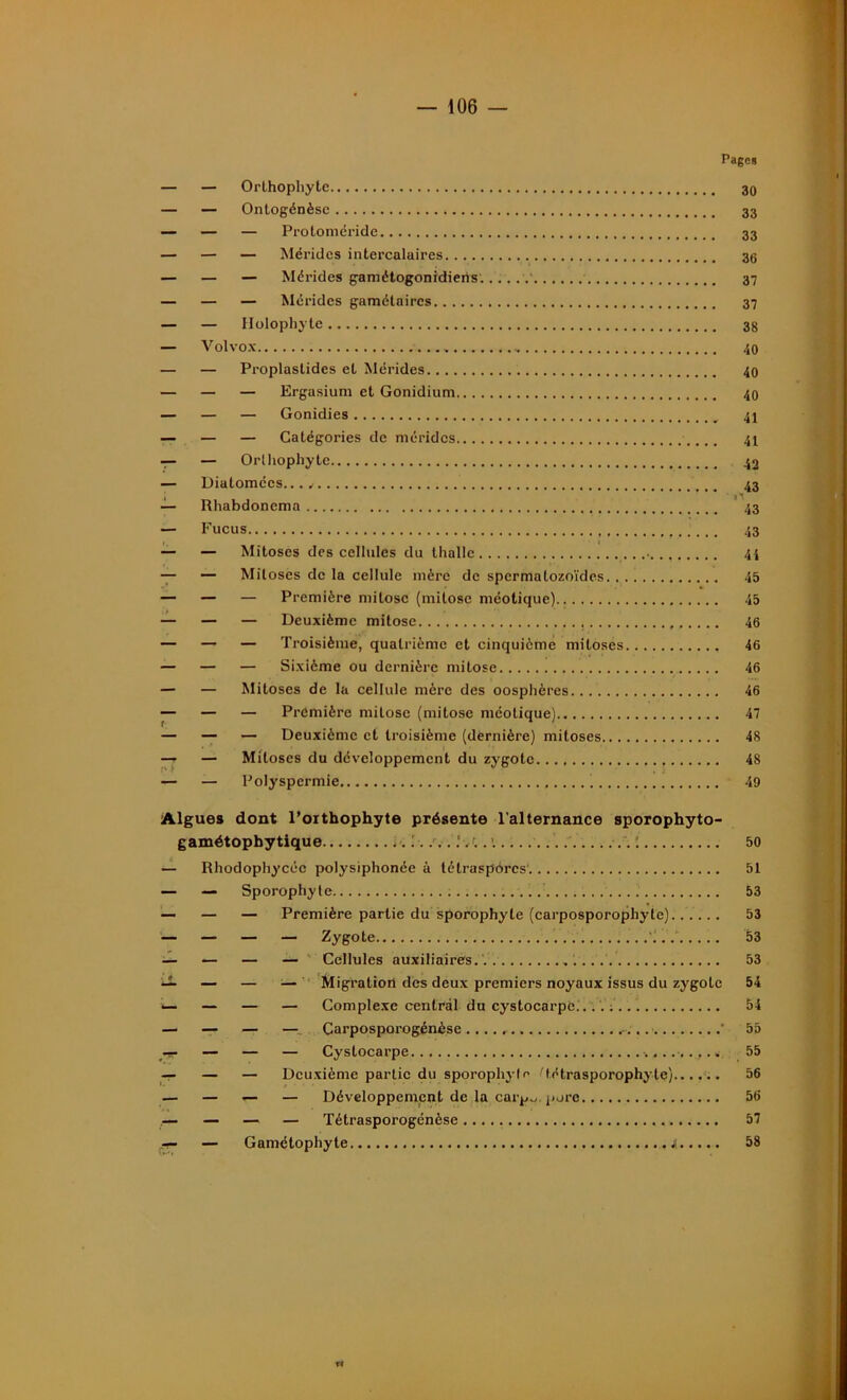 Page» — Orthophyte 30 — Ontogénèse 33 — — Protoméridc 33 — — Mérides intercalaires 3g — — Mérides gamétogonidiens..... .' 37 — — Mérides gamétaircs 37 — Holophyte 38 Volvox .... . 40 — Proplaslides et Mérides 40 — — Ergasium et Gonidium 40 — — Gonidies 41 — — Catégories de mérides 41 — Orlhophyte 42 Diatomées...^ 43 Rhabdonema 43 Fucus 43 — Mitoses des cellules du thalle ......, 44 — Mitoses de la cellule mère de spermatozoïdes. 45 — — Première mitose (mitose méotique) 45 — — Deuxième mitose 46 — — Troisième, quatrième et cinquième mitoses 46 — — Sixième ou dernière mitose 46 — Mitoses de la cellule mère des oosphères 46 — — Première mitose (mitose méotique) 47 — — Deuxième et troisième (dernière) mitoses 48 — Mitoses du développement du zygote 48 — Polyspermie 49 Algues dont l’orthophyte présente l’alternance sporophyto- gamétophytique :.... !...'......... : 50 — Rhodophycéc polysiphonée à télraspércs* 51 — — Sporophyte 53 — — — Première partie du sporophyte (carposporophy te)...... 53 — — — — Zygote '. . 53 — — — — Cellules auxiliaires.. 53 — — — — Migration des deux premiers noyaux issus du zygote 54 — — — — Complexe central du cystocarpei... ; 54 — — — — Carposporogénèsc ... ' 55 —. — — — Cystocarpe 55 — — — Deuxième partie du sporophyte' ^tétrasporophyte) 56 — — — — Développement de la car^.^. porc 56 — — — — Tétrasporogénèse 57 •*- — Gamétophyte 4 58