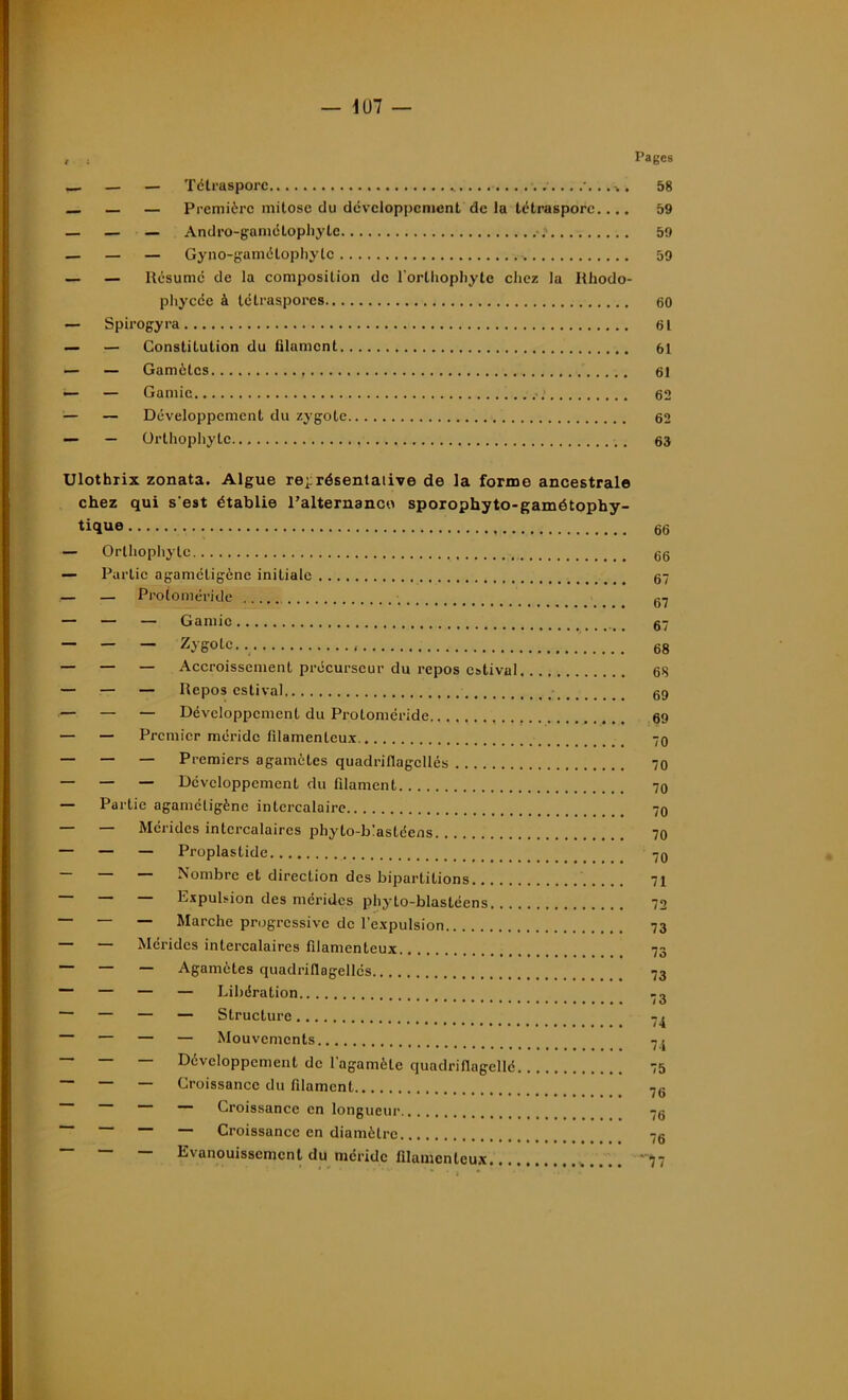 — 1U7 — , . Pages _ — — Tétrasporc 58 — — Première mitose du développement de la tétrasporc.... 59 — — — Andro-gamctophyte 59 — — — Gyno-gamélophylc .. 59 — — Résume de la composition de l’orthophyte chez la Rhodo- pliycée à tétraspores 60 — Spirogyra 61 — — Constitution du filament 61 — — Gamètes 61 •— — Garnie 62 — — Développement du zygote 62 — ürthophyte .. . 63 Ulothrix zonata. Algue représentative de la forme ancestrale chez qui s'est établie l'alternance sporophyto-gamétophy- tique 66 — Orthopliytc 66 — Partie agametigène initiale 67 — _ Protoméride fi7 — — — Garnie g7 — — — Zygote.. 68 — — — Accroissement précurseur du repos estival 68 — — — Repos estival 69 — — — Développement du Protoméride 69 — — Premier méridc filamenteux. 70 — — — Premiers agamètes quadriflagcllés 70 — — — Développement du filament 70 — Partie agaméligène intercalaire 70 — — Méridcs intercalaires phyto-b'astéens 70 — — — Proplastide 70 — — — Nombre et direction des bipartitions 71 — — — Expulsion des méridcs phyto-blastéens 72 ~ — Marche progressive de l’expulsion 73 — — Méridcs intercalaires filamenteux 73 — — — Agamètes quadrillagellés 73 — — — — Libération -o ~ — — — Structure — — — — Mouvements 7j — — — Développement de l'agamèlc quadrifiagcllé 75 ~ — Croissance du filament 76 — Croissance en longueur 76 — — — — Croissance en diamètre 76 — — — Evanouissement du méridc filamenteux -77