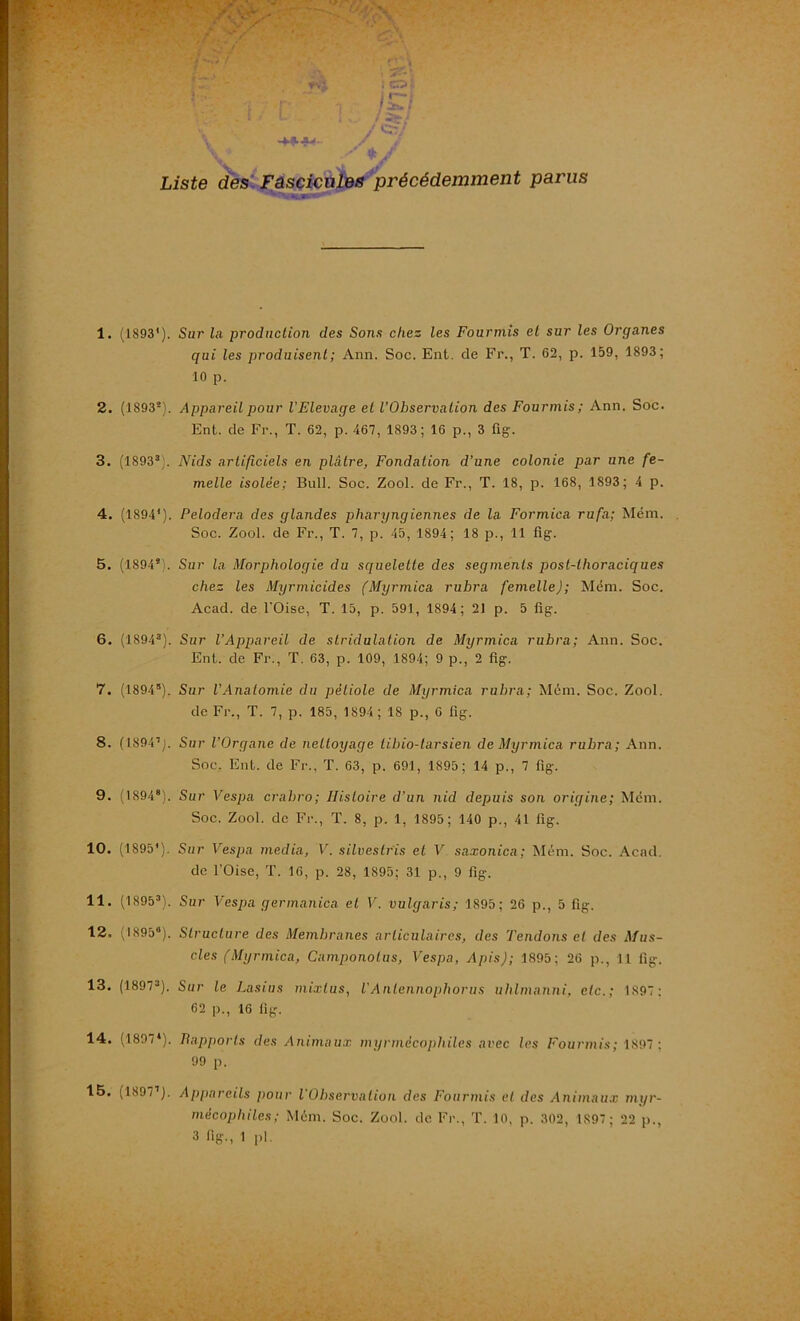 Liste des Fascicules précédemment parus 1. (1893'). Sur la production des Sons chez les Fourmis et sur les Organes qui les produisent ; Ann. Soc. Ent. de Fr., T. 62, p. 159, 1893; 10 p. 2. (1893*). Appareil pour l'Elevage et l’Observation des Fourmis; Ann. Soc. Enl. de Fr., T. 62, p. 467, 1893; 16 p., 3 fig. 3. (18933). Nids artificiels en plâtre, Fondation d’une colonie par une fe- melle isolée; Bull. Soc. Zool. de Fr., T. 18, p. 168, 1893; 4 p. 4. (1894'). Pelodera des glandes pharyngiennes de la Formica rufa; Mém. Soc. Zool. de Fr., T. 7, p. 45, 1894; 18 p., 11 fig. 5. (1894*). Sur la Morphologie du squelette des segments post-thoraciques chez les Myrmicides (Myrmica ruhra femelle); Mém. Soc. Acad, de l'Oise, T. 15, p. 591, 1894; 21 p. 5 fig. 6. (1894a). Sur l’Appareil de stridulation de Myrmica rubra; Ann. Soc. Ent. de Fr., T. 63, p. 109, 1894; 9 p., 2 fig. 7. (18945). Sur l'Anatomie du pétiole de Myrmica rubra; Mém. Soc. Zool. de Fr., T. 7, p. 185, 1894; 18 p., 6 fig. 8. (1894’). Sur l’Organe de nettoyage tibio-tarsien de Myrmica rubra; Ann. Soc. Eut. de Fr., T. 63, p. 691, 1895; 14 p., 7 fig. 9. (18948). Sur Vespa crabro; Histoire d’un nid depuis son origine; Mém. Soc. Zool. de Fr., T. 8, p. 1, 1895; 140 p., 41 fig. 10. (1895'). Sur Vespa media, V. silvestrïs et V saxonica; Mém. Soc. Acad. de l’Oise, T. 16, p. 28, 1895; 31 p., 9 fig. 11. (18953). Sur Vespa germanica et V. vulgaris; 1895; 26 p., 5 fig. 12. (1895®). Structure des Membranes articulaires, des Tendons et des Mus- cles (Myrmica, Camponolus, Vespa, Apis); 1895; 26 p., 11 fig. 13. (18973). Sur le Lasius mixlus, l'Anlennopliorus uhlmanni, etc.; 1897: 62 p., 16 fig. 14. (1897*). Rapports des Animaux myrmécopliiles avec les Fourmis; 1897 ; 99 p. 15. (1897’). Appareils pour l'Observation des Fourmis et des Animaux myr- mëcopliiles; Mém. Soc. Zool. de Fr., T. 10, p. 302, 1897 ; 22 p.,