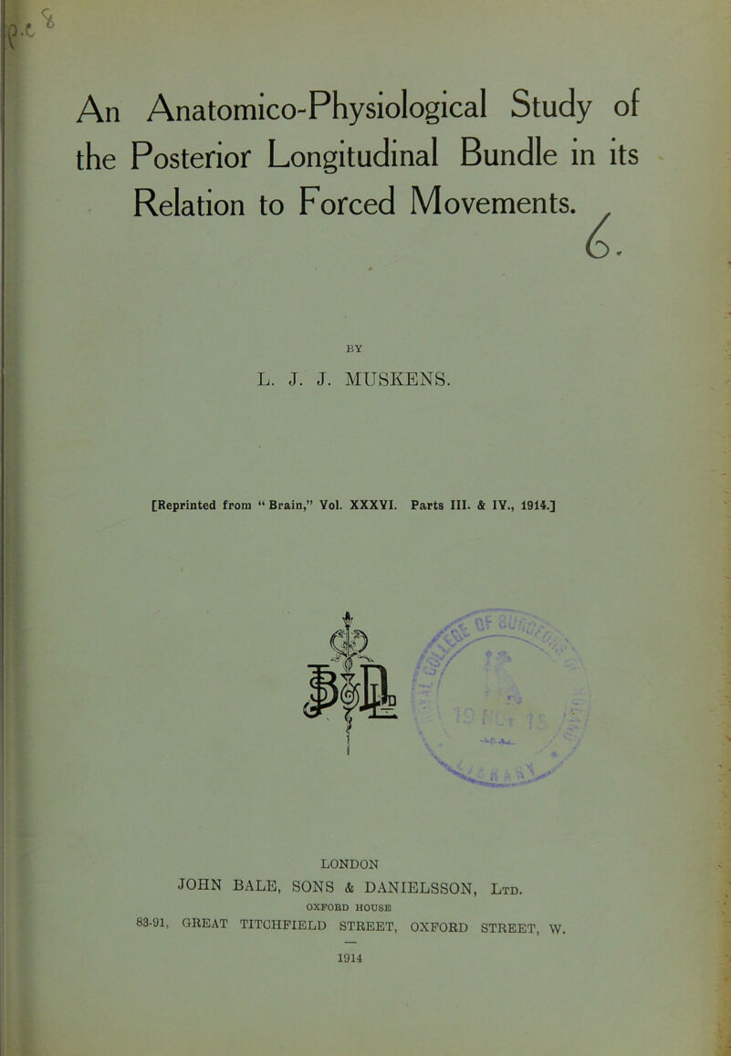 An Anatomico-Physiological Study of the Posterior Longitudinal Bundle in its Relation to Forced Movements. L. J. J. MUSKENS. [Reprinted from “ Brain,” Yol. XXXYI. Parts III. & IY., 1914.] LONDON JOHN BALE, SONS & DANIELSSON, Ltd. OXFORD HOUSE 83-91, GREAT TITOHFIELD STREET, OXFORD STREET, W. 1914