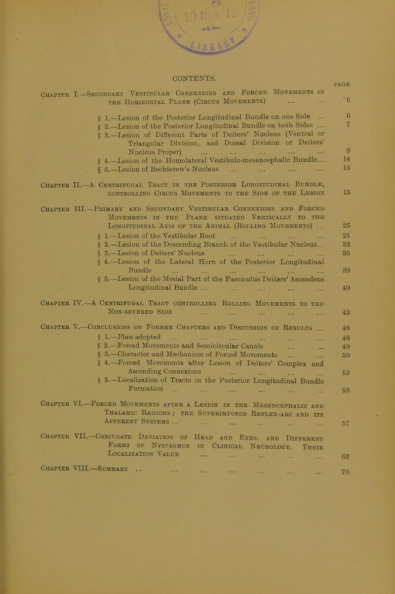 CONTENTS. PAGE Chapter I.—Secondary Vestibular Connexions and Forced Movements in the Horizontal Plane (Circus Movements) ... ... C> § l.—Lesion of the Posterior Longitudinal Bundle on one Side ... 6 § 2.—Lesion of the Posterior Longitudinal Bundle on both Sides ... 7 § 3.—Lesion of Different Parts of Deiters’ Nucleus (Ventral or Triangular Division, and Dorsal Division or Deiters’ Nucleus Proper) ... ... ... ... ••• 9 § 4.—Lesion of the Homolateral Vestibulo-mesencephalic Bundle... 14 § 5.—Lesion of Bechterew’s Nucleus ... ... ... ••• 15 Chapter II.—A Centrifugal Tract in the Posterior Longitudinal Bundle, CONTROLLING ClRCUS MOVEMENTS TO THE SlDE OF THE LESION 15 Chapter III.—Primary and Secondary Vestibular Connexions and Forced Movements in the Plane situated Vertically to the Longitudinal Axis of the Animal (Rolling Movements) ... 25 § 1.—Lesion of the Vestibular Root ... ... ... ... 25 § 2.—Lesion of the Descending Branch of the Vestibular Nucleus... 32 § 3.—Lesion of Deiters’Nucleus ... ... ... ... 35 § 4.—Lesion of the Lateral Horn of the Posterior Longitudinal Bundle ... ... ... ... ... ... 39 § 5.—Lesion of the Mesial Part of the Fasciculus Deiters’ Ascendens Longitudinal Bundle ... ... ... ... ... 40 Chapter IV.—A Centrifugal Tract controlling Rolling Movements to the Non-severed Side ... ... ... ... ... 43 Chapter V.—Conclusions on Former Chapters and Discussion of Results ... 48 § 1.-—Plan adopted ... ... ... ... ... ... 43 § 2.—Forced Movements and Semicircular Canals ... „ 49 § 3.—Character and Mechanism of Forced Movements ... ... 50 § 4.—Forced Movements after Lesion of Deiters’ Complex and Ascending Connexions ... ... ... ... 53 § 5.—Localization of Tracts in the Posterior Longitudinal Bundle Formation ... ... ... ... ... 53 Chapter VI.—Forced Movements after a Lesion in the Mesencephalic and Thalamic Regions ; the Superimposed Reflex-arc and its Afferent Systems... ... ... ... ... _ 57 Chapter VII. Conjugate Deviation of Head and Eyes, and Different Forms of Nystagmus in Clinical Neurology’. Their Localization Value ... ... ... gg Chapter VIII.—Summary .. ... ... n-A