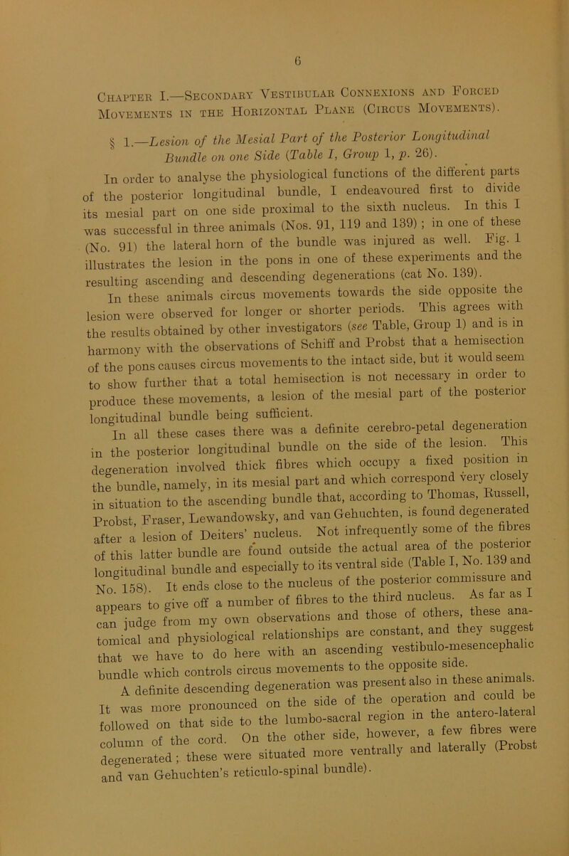 Chapter I—Secondary Vestibular Connexions and Forced Movements in the Horizontal Plane (Circus Movements). § 1 —Lesion of the Mesial Part of the Posterior Longitudinal Bundle on one Side (Table I, Group 1, p. 26). In order to analyse the physiological functions of the different parts of the posterior longitudinal bundle, I endeavoured first to divide its mesial part on one side proximal to the sixth nucleus. In this I was successful in three animals (Nos. 91, 119 and 139) ; m one of these (No. 91) the lateral horn of the bundle was injured as well. big. 1 illustrates the lesion in the pons in one of these experiments and the resulting ascending and descending degenerations (cat No. 139). In these animals circus movements towards the side opposite the lesion were observed for longer or shorter periods. This agrees with the results obtained by other investigators (see Table, Group 1) and is m harmony with the observations of Schiff and Probst that a hemisection of the pons causes circus movements to the intact side, but it would seem to show further that a total hemisection is not necessary m order to produce these movements, a lesion of the mesial part of the posterior longitudinal bundle being sufficient. In all these cases there was a definite cerebro-petal degeneration in the posterior longitudinal bundle on the side of the lesion T is degeneration involved thick fibres which occupy a fixed position m the bundle, namely, in its mesial part and which correspond very close y in situation to the ascending bundle that, according to Thomas, Bussell Probst Fraser, Lewandowsky, and van Gehuchten, is fount egen“ after a lesion of Deiters' nucleus. Not infrequently some of the fibres of this latter bundle are found outside the actual area. rf th^ P“terl” longitudinal bundle and especially to its ventral side (Table I, No. 139 and NO 158) It ends close to the nucleus of the posterior commissure and annears to give off a number of fibres to the third nucleus. As far as c!>n judge from my own observations and those of others these ana- tomical and physiological relationships are constant, and they sugges thft we havf fo do here with an ascending vestibule-—ephahc bundle which controls circus movements to the opposite side. It * —- “ zr degenerated^fthese^were situated more ventral.y and laterally (Probst and van Gehuchten’s reticulo-spmal bundle).