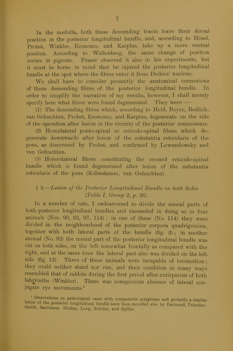 In the medulla, both these descending tracts leave their dorsal position in the posterior longitudinal bundle, and, according to Hosel, Probst, Winkler, Economo, and Karplus, take up a more ventral position. According to Wallenberg, the same change of position occurs in pigeons. Eraser observed it also in his experiments, but it must be borne in mind that he injured the posterior longitudinal bundle at the spot where the fibres enter it from Deiters’ nucleus. We shall have to consider presently the anatomical connexions of these descending fibres of the posterior longitudinal bundle. In order to simplify the narration of my results, however, I shall merely specify here what fibres were found degenerated. They were :— (1) The descending fibres which, according to Held, Boyce, Redlich, van Gehuchten, Probst, Economo, and Karplus, degenerate on the side of the operation after lesion in the vicinity of the posterior commissure. (2) Homolateral ponto-spinal or reticulo-spinal fibres which de- generate downwards after lesion of the substantia reticularis of the pons, as discovered by Probst, and confirmed by Lewandowsky and van Gehuchten. (3) Heterolateral fibres constituting the crossed reticulo-spinal bundle which is found degenerated after lesion of the substantia reticularis of the pons (Kohnstamm, van Gehuchten). § 2.—Lesion of the Posterior Longitudinal Bundle on both Sides (Table I, Group 2, p. 26). In a number of cats, I endeavoured to -divide the mesial parts of both posterior longitudinal bundles and succeeded in doing so in four animals (Nos. 90, 92, 97, 114) ; in one of these (No. 114) they were divided in the neighbourhood of the posterior corpora quadrigemina, together with both lateral parts of the bundle (fig. 2); in another animal (No. 92) the mesial part of the posterior longitudinal bundle was cut on both sides, on the left somewhat frontally as compared with the right, and at the same time the lateral part also was divided on the left side (fig. 12). Three of these animals were incapable of locomotion; they could neither stand nor run, and their condition in many ways resembled that of rabbits during the first period after extirpation of both labyrinths (Winkler). There was conspicuous absence of lateral con- jugate eye movements.1 1 Observations on pathological cases with comparable symptoms and probably a similar lesion of the posterior longitudinal bundle have been recorded also by Parinaud Priestlov Smith, Sauvineau Nieden, Long, Schuler, and Spiller.