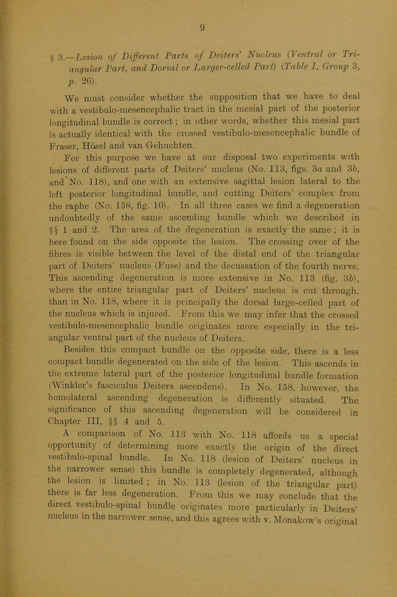 § 3.—Lesion of Different Parts of Dexters' Nucleus (Ventral or Tri- angular Part, and Dorsal or Larger-celled Part) (Table I, Group 3, p. 26). We must consider whether the supposition that we have to deal with a vestibulo-mesencephalic tract in the mesial part of the posterior longitudinal bundle is correct; in other words, whether this mesial part is actually identical with the crossed vestibulo-mesencephalic bundle of Fraser, Hosel and van Gehuchten. For this purpose we have at our disposal two experiments with lesions of different parts of Deiters’ nucleus (No. 113, figs. 3a and 3b, and'No. 118), and one with an extensive sagittal lesion lateral to the left posterior longitudinal bundle, and cutting Deiters’ complex from the raphe (No. 158, fig. 10). In all three cases we find a degeneration undoubtedly of the same ascending bundle which wre described in §§ 1 and 2. The area of the degeneration is exactly the same; it is here found on the side opposite the lesion. The crossing over of the fibres is visible between the level of the distal end of the triangular part of Deiters’ nucleus (Fuse) and the decussation of the fourth nerve. This ascending degeneration is more extensive in No. 113 (fig. 3b), where the entire triangular part of Deiters’ nucleus is cut through, than in No. 118, where it is principally the dorsal large-celled part of the nucleus which is injured. From this we may infer that the crossed vestibulo-mesencephalic bundle originates more especially in the tri- angular ventral part of the nucleus of Deiters. Besides this compact bundle on the opposite side, there is a less compact bundle degenerated on the side of the lesion. This ascends in the extreme lateral part of the posterior longitudinal bundle formation (Winkler’s fasciculus Deiters ascendens). In No. 158, however, the homolateral ascending degeneration is differently situated. The significance of this ascending degeneration will be considered in Chapter III, §§ 4 and 5. A comparison of No. 113 with No. 118 affords us a special opportunity of determining more exactly the origin of the direct vestibulo-spinal bundle. In No. 118 (lesion of Deiters’ nucleus in the narrower sense) this bundle is completely degenerated, although the lesion is limited ; in No. 113 (lesion of the triangular part) there is far less degeneration. From this we may conclude that the direct vestibulo-spinal bundle originates more particularly in Deiters’ nucleus in the narrower sense, and this agrees with v. Monakow’s original