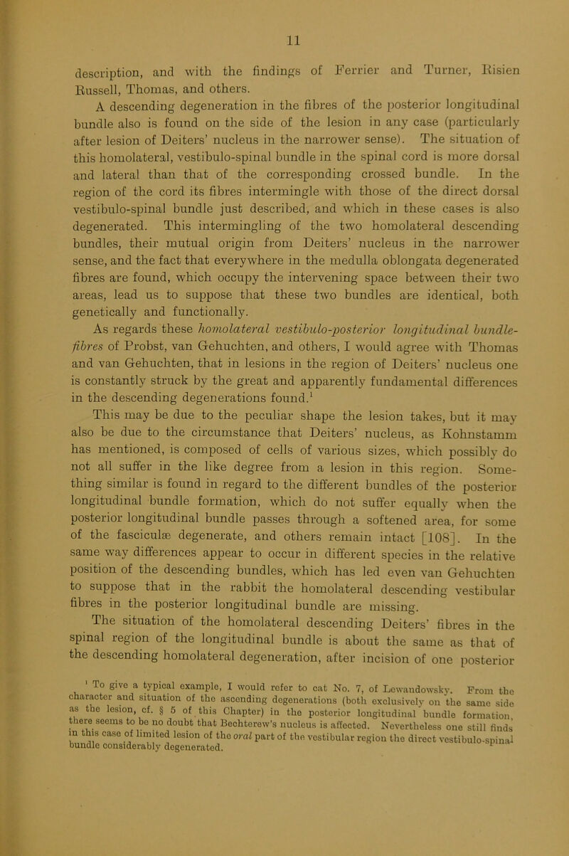 description, and with the findings of Ferrier and Turner, Risien Russell, Thomas, and others. A descending degeneration in the fibres of the posterior longitudinal bundle also is found on the side of the lesion in any case (particularly after lesion of Deiters’ nucleus in the narrower sense). The situation of this homolateral, vestibulo-spinal bundle in the spinal cord is more dorsal and lateral than that of the corresponding crossed bundle. In the region of the cord its fibres intermingle with those of the direct dorsal vestibulo-spinal bundle just described, and which in these cases is also degenerated. This intermingling of the two homolateral descending bundles, their mutual origin from Deiters’ nucleus in the narrower sense, and the fact that everywhere in the medulla oblongata degenerated fibres are found, which occupy the intervening space between their two areas, lead us to suppose that these two bundles are identical, both genetically and functionally. As regards these homolateral vestibulo-posterior longitudinal bundle- fibres of Probst, van Gehuchten, and others, I would agree with Thomas and van Gehuchten, that in lesions in the region of Deiters’ nucleus one is constantly struck by the great and apparently fundamental differences in the descending degenerations found.1 This may be due to the peculiar shape the lesion takes, but it may also be due to the circumstance that Deiters’ nucleus, as Kohnstamm has mentioned, is composed of cells of various sizes, which possibly do not all suffer in the like degree from a lesion in this region. Some- thing similar is found in regard to the different bundles of the posterior longitudinal bundle formation, which do not suffer equally when the posterior longitudinal bundle passes through a softened area, for some of the fascicule degenerate, and others remain intact [108]. In the same way differences appear to occur in different species in the relative position of the descending bundles, which has led even van Gehuchten to suppose that in the rabbit the homolateral descending vestibular fibres in the posterior longitudinal bundle are missing. The situation of the homolateral descending Deiters fibres m the spinal region of the longitudinal bundle is about the same as that of the descending homolateral degeneration, after incision of one posterior 1 To give a typical example, I would refer to cat No. 7, of Lewaudowskv. From the character and situation of the ascending degenerations (both exclusively on the same side as the lesion cf. § 5 of this Chapter) in the posterior longitudinal' bundle formation there seems to be no doubt that Bechterew’s nucleus is affected. Nevertheless one still finds in this case of limited lesion of the oral part of the vestibular region the direct vestibulo-spinal bundle considerably degenerated.