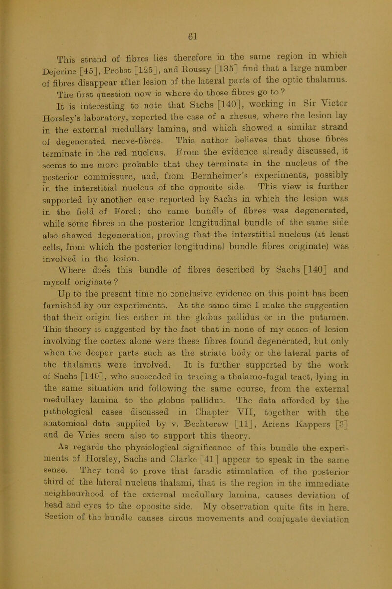 G1 This strand of fibres lies therefore in the same region in which Dejerine [45] , Probst [125], and Roussy [135] find that a large number of fibres disappear after lesion of the lateral parts of the optic thalamus. The first question now is where do those fibres go to ? It is interesting to note that Sachs [140], working in Sir Victor Horsley’s laboratory, reported the case of a rhesus, where the lesion lay in the external medullary lamina, and which showed a similar strand of degenerated nerve-fibres. This author believes that those fibres terminate in the red nucleus. From the evidence already discussed, it seems to me more probable that they terminate in the nucleus of the posterior commissure, and, from Bernheimer’s experiments, possibly in the interstitial nucleus of the opposite side. This view is further supported by another case reported by Sachs in which the lesion was in the field of Forel; the same bundle of fibres was degenerated, while some fibres in the posterior longitudinal bundle of the same side also showed degeneration, proving that the interstitial nucleus (at least cells, from which the posterior longitudinal bundle fibres originate) was involved in the lesion. Where doe*s this bundle of fibres described by Sachs [140] and myself originate ? Up to the present time no conclusive evidence on this point has been furnished by our experiments. At the same time I make the suggestion that their origin lies either in the globus pallidus or in the putamen. This theory is suggested by the fact that in none of my cases of lesion involving the cortex alone were these fibres found degenerated, but only when the deeper parts such as the striate body or the lateral parts of the thalamus were involved. It is further supported by the work of Sachs [140], who succeeded in tracing a thalamo-fugal tract, lying in the same situation and following the same course, from the external medullary lamina to the globus pallidus. The data afforded by the pathological cases discussed in Chapter VII, together with the anatomical data supplied by v. Bechterew [11], Ariens Ivappers [3] and de Vries seem also to support this theory. As regards the physiological significance of this bundle the experi- ments of Horsley, Sachs and Clarke [41] appear to speak in the same sense. They tend to prove that faradic stimulation of the posterior third of the lateral nucleus thalami, that is the region in the immediate neighbourhood of the external medullary lamina, causes deviation of head and eyes to the opposite side. My observation quite fits in here. Section of the bundle causes circus movements and conjugate deviation