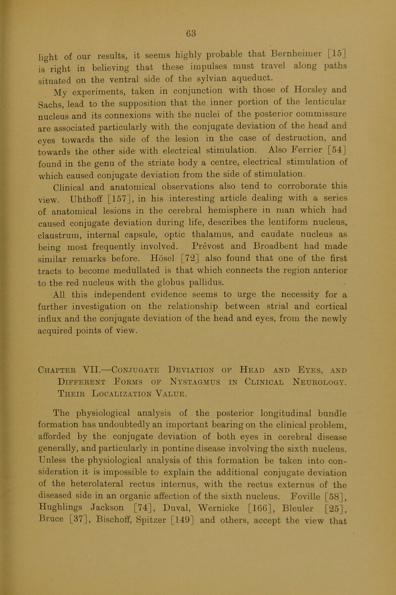 light of our results, it seems highly probable that Bernheimer [15] is right in believing that these impulses must travel along paths situated on the ventral side of the sylvian aqueduct. My experiments, taken in conjunction with those of Horsley and Sachs, lead to the supposition that the inner portion of the lenticular nucleus and its connexions with the nuclei of the posterior commissure are associated particularly with the conjugate deviation of the head and eyes towards the side of the lesion in the case of destruction, and towards the other side with electrical stimulation. Also Ferrier [54] found in the genu of the striate body a centre, electrical stimulation of which caused conjugate deviation from the side of stimulation. Clinical and anatomical observations also tend to corroborate this view. Uhthoff [157], in his interesting article dealing with a series of anatomical lesions in the cerebral hemisphere in man which had caused conjugate deviation during life, describes the lentiform nucleus, claustrum, internal capsule, optic thalamus, and caudate nucleus as being most frequently involved. Prevost and Broadbent had made similar remarks before. Hosel [72] also found that one of the first tracts to become medullated is that which connects the region anterior to the red nucleus with the globus pallidus. All this independent evidence seems to urge the necessity for a further investigation on the relationship between strial and cortical influx and the conjugate deviation of the head and eyes, from the newly acquired points of view. Chapter VII—Conjugate Deviation of Head and Eyes, and Different Forms of Nystagmus in Clinical Neurology. Their Localization Value. The physiological analysis of the posterior longitudinal bundle formation has undoubtedly an important bearing on the clinical problem, afforded by the conjugate deviation of both eyes in cerebral disease generally, and particularly in pontine disease involving the sixth nucleus. Unless the physiological analysis of this formation be taken into con- sideration it is impossible to explain the additional conjugate deviation of the heterolateral rectus internus, with the rectus externus of the diseased side in an organic affection of the sixth nucleus. Foville [58], Hughlings Jackson [74], Duval, Wernicke [166], Bleuler [25], Bruce [37], Bischoff, Spitzer [149] and others, accept the view that