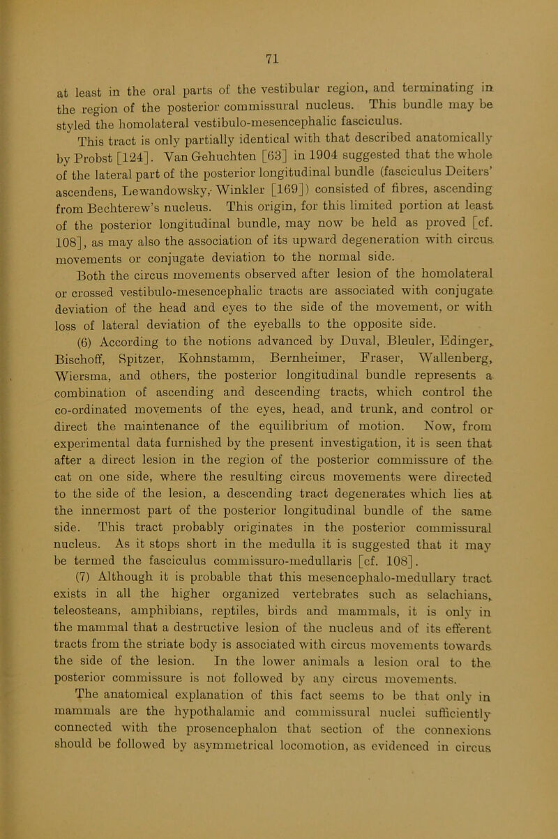 at least in the oral parts ol' the vestibular region, and terminating in the region of the posterior commissural nucleus. This bundle may be styled the homolateral vestibulo-mesencephalic fasciculus. This tract is only partially identical with that described anatomically by Probst [124]. Van Gehuchten [63] in 1904 suggested that the whole of the lateral part of the posterior longitudinal bundle (fasciculus Deiters’ ascendens, Lewandowsky,- Winkler [169]) consisted of fibres, ascending from Bechterew’s nucleus. This origin, for this limited portion at least of the posterior longitudinal bundle, may now’ be held as proved [cf. 108], as may also the association of its upward degeneration with circus movements or conjugate deviation to the normal side. Both the circus movements observed after lesion of the homolateral or crossed vestibulo-mesencephalic tracts are associated with conjugate deviation of the head and eyes to the side of the movement, or with loss of lateral deviation of the eyeballs to the opposite side. (6) According to the notions advanced by Duval, Bleuler, Edinger, Bischoff, Spitzer, Kohnstamm, Bernheimer, Fraser, Wallenberg, Wiersma, and others, the posterior longitudinal bundle represents a combination of ascending and descending tracts, which control the co-ordinated movements of the eyes, head, and trunk, and control or direct the maintenance of the equilibrium of motion. Now, from experimental data furnished by the present investigation, it is seen that after a direct lesion in the region of the posterior commissure of the cat on one side, where the resulting circus movements were directed to the side of the lesion, a descending tract degenerates which lies at the innermost part of the posterior longitudinal bundle of the same side. This tract probably originates in the posterior commissural nucleus. As it stops short in the medulla it is suggested that it may be termed the fasciculus commissuro-medullaris [cf. 108]. (7) Although it is probable that this mesencephalo-medullary tract, exists in all the higher organized vertebrates such as selachians, teleosteans, amphibians, reptiles, birds and mammals, it is only in the mammal that a destructive lesion of the nucleus and of its efferent tracts from the striate body is associated with circus movements towrards. the side of the lesion. In the lower animals a lesion oral to the posterior commissure is not followed by any circus movements. The anatomical explanation of this fact seems to be that only in mammals are the hypothalamic and commissural nuclei sufficiently connected with the prosencephalon that section of the connexions should be followed by asymmetrical locomotion, as evidenced in circus