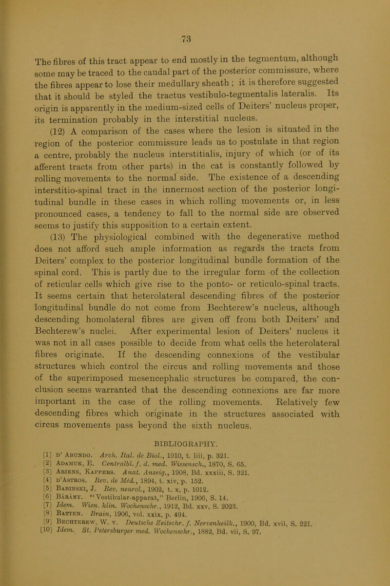 The fibres of this tract appear to end mostly in the tegmentum, although some may be traced to the caudal part of the posterior commissure, where the fibres appear to lose their medullary sheath ; it is therefore suggested that it should be styled the tractus vestibulo-tegmentalis lateralis. Its origin is apparently in the medium-sized cells of Deiters’ nucleus proper, its termination probably in the interstitial nucleus. (12) A comparison of the cases where the lesion is situated in the region of the posterior commissure leads us to postulate in that region a centre, probably the nucleus interstitialis, injury of which (or of its afferent tracts from other parts) in the cat is constantly followed by rolling movements to the normal side. The existence of a descending interstitio-spinal tract in the innermost section of the posterior longi- tudinal bundle in these cases in which rolling movements or, in less pronounced cases, a tendency to fall to the normal side are observed seems to justify this supposition to a certain extent. (13) The physiological combined with the degenerative method does not afford such ample information as regards the tracts from Deiters' complex to the posterior longitudinal bundle formation of the spinal cord. This is partly due to the irregular form of the collection of reticular cells which give rise to the ponto- or reticulo-spinal tracts. It seems certain that heterolateral descending fibres of the posterior longitudinal bundle do not come from Bechterew’s nucleus, although descending homolateral fibres are given off from both Deiters’ and Bechterew’s nuclei. After experimental lesion of Deiters’ nucleus it was not in all cases possible to decide from what cells the heterolateral fibres originate. If the descending connexions of the vestibular structures which control the circus and rolling movements and those of the superimposed mesencephalic structures be compared, the con- clusion seems warranted that the descending connexions are far more important in the case of the rolling movements. Relatively few descending fibres which originate in the structures associated with circus movements pass beyond the sixth nucleus. BIBLIOGRAPHY. [1] d’ Abundo. Arch. Ital. cle Biol., 1910, t. liii, p. 321. [2] Adamuk, E. Centralbl. f. d. med. Wissensch., 1870, S. 65. [3] Ariens, Kappers. Anat. Anzcig., 1908, Bd. xxxiii, S. 321. [4] d’Astros. Rev. de Mid., 1894, t. xiv, p. 152. [5] Babinski, J. Rev. neurol., 1902, t. x, p. 1012. [6] BArany. “Vestibular-apparat, Berlin, 1906, S. 14. [7] Idem. Wien. Iclin. Wochenschr., 1912, Bd. xxv, S. 2023. [8] Batten. Brain, 190G, vol. xxix, p. 494. [9J Bechterew, W. v. Deutsche Zeitschr. f. Nervenheilk., 1900, Bd. xvii, S. 221. [10J Idem. St. Petersburger med. Wochenschr., 1882, Bd. vii, S. 97.