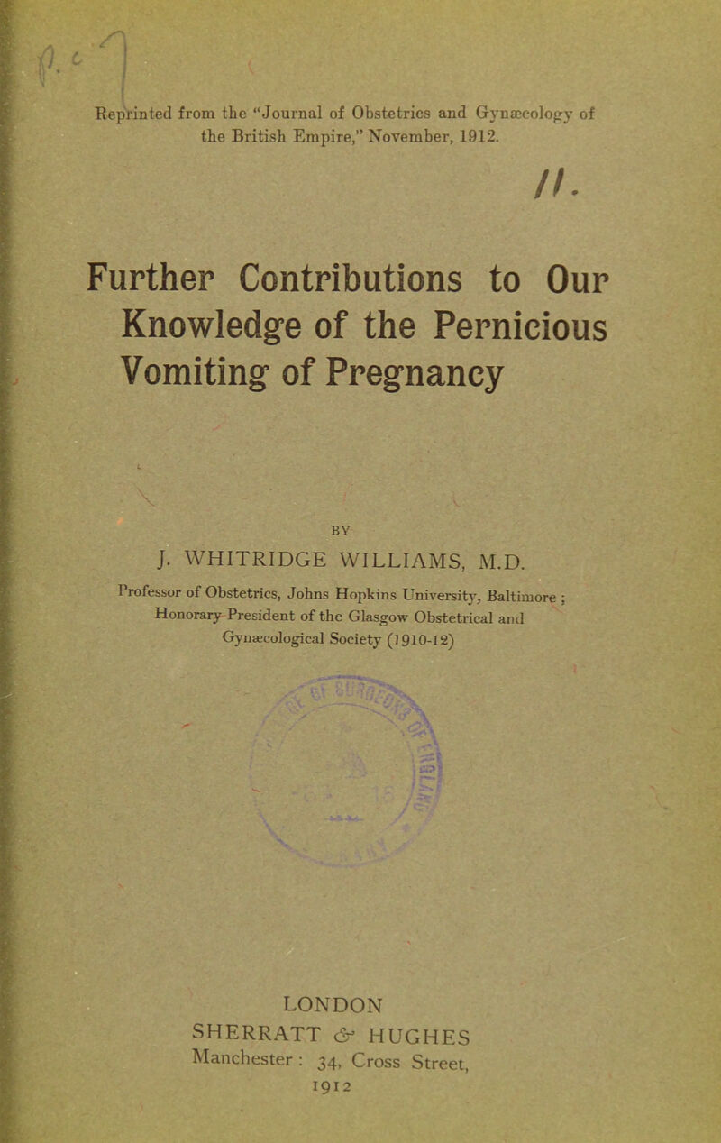 Reprinted from the “Journal of Obstetrics and Gynaecology of the British Empire,” November, 1912. n. Further Contributions to Our Knowledge of the Pernicious Vomiting of Pregnancy . \ - ' ; BY J. WHITRIDGE WILLIAMS, M.D. Professor of Obstetrics, Johns Hopkins University. Baltimore ; Honorary President of the Glasgow Obstetrical and Gynaecological Society (1910-12) rr\ is \ SHERRATT c2p HUGHES Manchester : 34, Cross Street, 1912