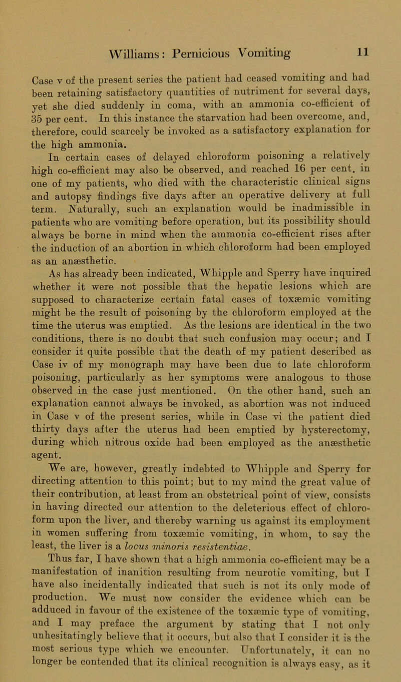 Case v of the present series the patient had ceased vomiting and had been retaining satisfactory quantities of nutriment for several days, yet she died suddenly in coma, with an ammonia co-efficient of 35 per cent. In this instance the starvation had been overcome, and, therefore, could scarcely be invoked as a satisfactory explanation for the high ammonia. In certain cases of delayed chloroform poisoning a relatively high co-efficient may also be observed, and reached 16 per cent, in one of my patients, who died with the characteristic clinical signs and autopsy findings five days after an operative delivery at full term. Naturally, such an explanation would be inadmissible in patients who are vomiting before operation, but its possibility should always be borne in mind when the ammonia co-efficient rises after the induction of an abortion in which chloroform had been employed as an anaesthetic. As has already been indicated, Whipple and Sperry have inquired whether it were not possible that the hepatic lesions which are supposed to characterize certain fatal cases of toxaemic vomiting might be the result of poisoning by the chloroform employed at the time the uterus was emptied. As the lesions are identical in the two conditions, there is no doubt that such confusion may occur; and I consider it quite possible that the death of my patient described as Case iv of my monograph may have been due to late chloroform poisoning, particularly as her symptoms were analogous to those observed in the case just mentioned. On the other hand, such an explanation cannot always be invoked, as abortion was not induced in Case v of the present series, while in Case vi the patient died thirty days after the uterus had been emptied by hysterectomy, during which nitrous oxide had been employed as the anaesthetic agent. We are, however, greatly indebted to Whipple and Sperry for directing attention to this point; but to my mind the great value of their contribution, at least from an obstetrical point of view, consists in having directed our attention to the deleterious effect of chloro- form upon the liver, and thereby warning us against its employment in women suffering from toxaemic vomiting, in whom, to say the least, the liver is a locus minoris resistentiae. Thus far, I have shown that a high ammonia co-efficient may be a manifestation of inanition resulting from neurotic vomiting, but I have also incidentally indicated that such is not its only mode of production. We must now consider the evidence which can be adduced in favour of the existence of the toxaemic type of vomiting, and I may preface the argument by stating that I not only unhesitatingly believe that it occurs, but also that I consider it is the most serious type which we encounter. Unfortunately, it. can no longer be contended that its clinical recognition is always easy, as it