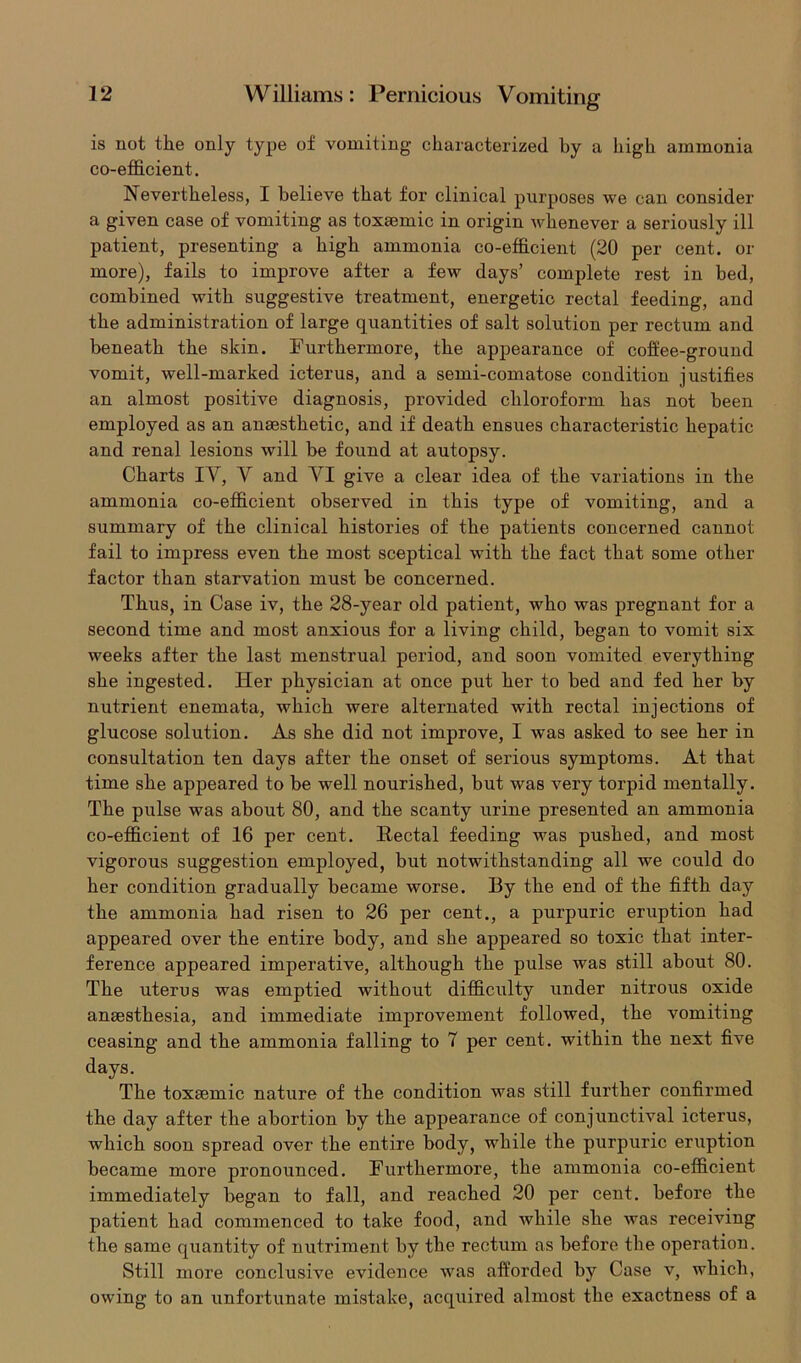is not the only type of vomiting characterized by a high ammonia co-efficient. Nevertheless, I believe that for clinical purposes we can consider a given case of vomiting as toxaemic in origin whenever a seriously ill patient, presenting a high ammonia co-efficient (20 per cent, or more), fails to improve after a few days’ complete rest in bed, combined with suggestive treatment, energetic rectal feeding, and the administration of large quantities of salt solution per rectum and beneath the skin. Furthermore, the appearance of coffee-ground vomit, well-marked icterus, and a semi-comatose condition justifies an almost positive diagnosis, provided chloroform has not been employed as an anaesthetic, and if death ensues characteristic hepatic and renal lesions will be found at autopsy. Charts IV, V and VI give a clear idea of the variations in the ammonia co-efficient observed in this type of vomiting, and a summary of the clinical histories of the patients concerned cannot fail to impress even the most sceptical with the fact that some other factor than starvation must be concerned. Thus, in Case iv, the 28-year old patient, who was pregnant for a second time and most anxious for a living child, began to vomit six weeks after the last menstrual period, and soon vomited everything she ingested. Her physician at once put her to bed and fed her by nutrient enemata, which were alternated with rectal injections of glucose solution. As she did not improve, I was asked to see her in consultation ten days after the onset of serious symptoms. At that time she appeared to be well nourished, but was very torpid mentally. The pulse was about 80, and the scanty urine presented an ammonia co-efficient of 16 per cent. Rectal feeding was pushed, and most vigorous suggestion employed, but notwithstanding all we could do her condition gradually became worse. By the end of the fifth day the ammonia had risen to 26 per cent., a purpuric eruption had appeared over the entire body, and she appeared so toxic that inter- ference appeared imperative, although the pulse was still about 80. The uterus was emptied without difficulty under nitrous oxide anaesthesia, and immediate improvement followed, the vomiting ceasing and the ammonia falling to 7 per cent, within the next five days. The toxaemic nature of the condition was still further confirmed the day after the abortion by the appearance of conjunctival icterus, which soon spread over the entire body, while the purpuric eruption became more pronounced. Furthermore, the ammonia co-efficient immediately began to fall, and reached 20 per cent, before the patient had commenced to take food, and while she was receiving the same quantity of nutriment by the rectum as before the operation. Still more conclusive evidence was afforded by Case v, which, owing to an unfortunate mistake, acquired almost the exactness of a